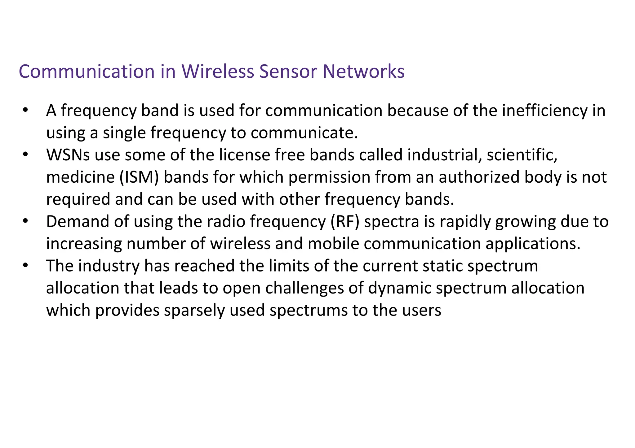 Communication in Wireless Sensor Networks
• A frequency band is used for communication because of the inefficiency in
using a single frequency to communicate.
• WSNs use some of the license free bands called industrial, scientific,
medicine (ISM) bands for which permission from an authorized body is not
required and can be used with other frequency bands.
• Demand of using the radio frequency (RF) spectra is rapidly growing due to
increasing number of wireless and mobile communication applications.
• The industry has reached the limits of the current static spectrum
allocation that leads to open challenges of dynamic spectrum allocation
which provides sparsely used spectrums to the users
 