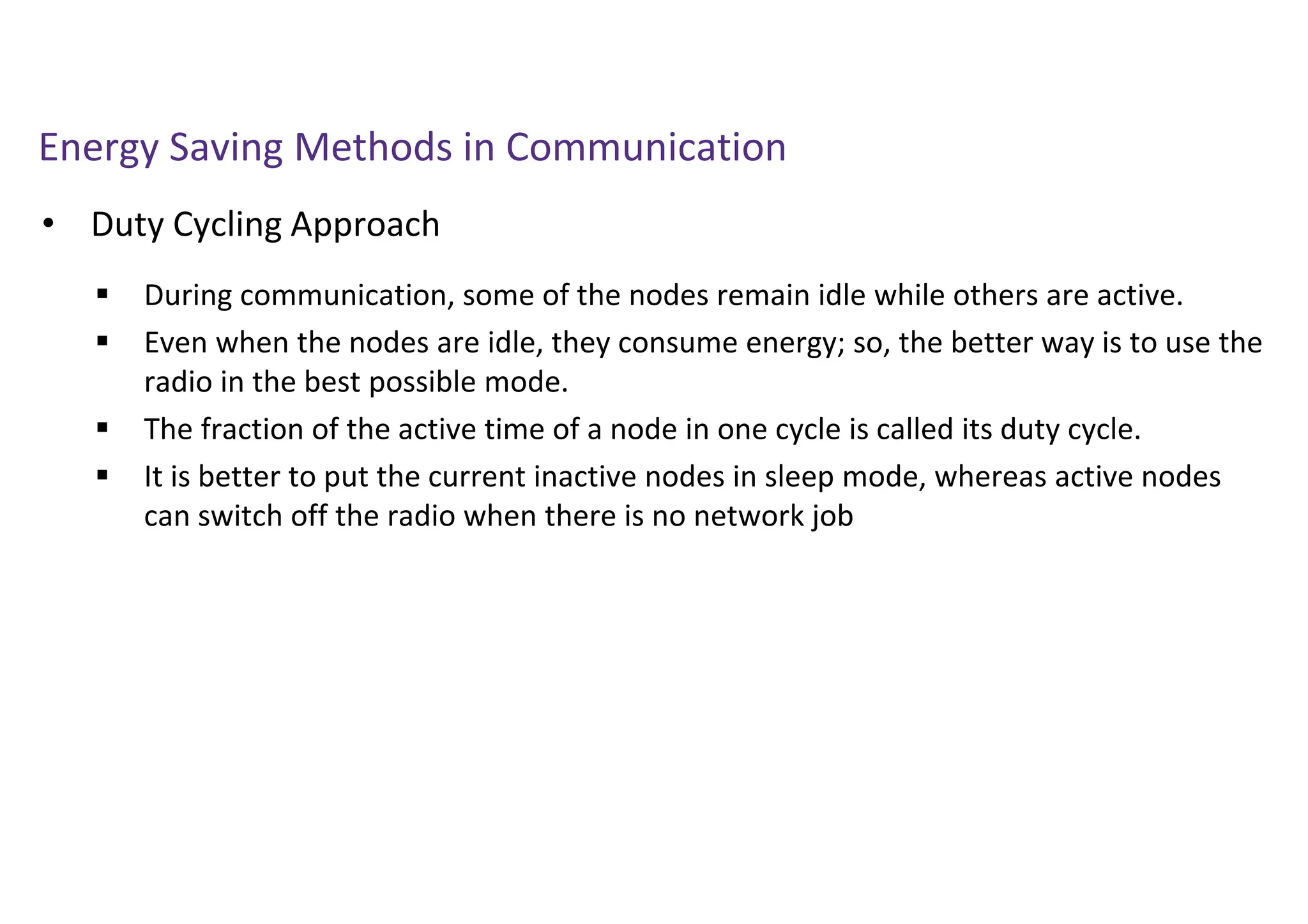 Energy Saving Methods in Communication
• Duty Cycling Approach
 During communication, some of the nodes remain idle while others are active.
 Even when the nodes are idle, they consume energy; so, the better way is to use the
radio in the best possible mode.
 The fraction of the active time of a node in one cycle is called its duty cycle.
 It is better to put the current inactive nodes in sleep mode, whereas active nodes
can switch off the radio when there is no network job
 