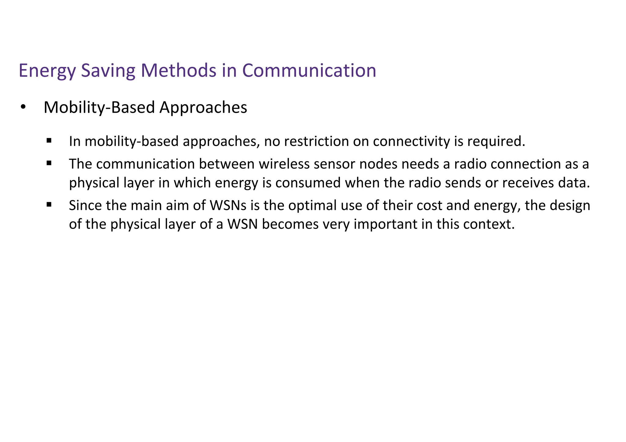 Energy Saving Methods in Communication
• Mobility-Based Approaches
 In mobility-based approaches, no restriction on connectivity is required.
 The communication between wireless sensor nodes needs a radio connection as a
physical layer in which energy is consumed when the radio sends or receives data.
 Since the main aim of WSNs is the optimal use of their cost and energy, the design
of the physical layer of a WSN becomes very important in this context.
 