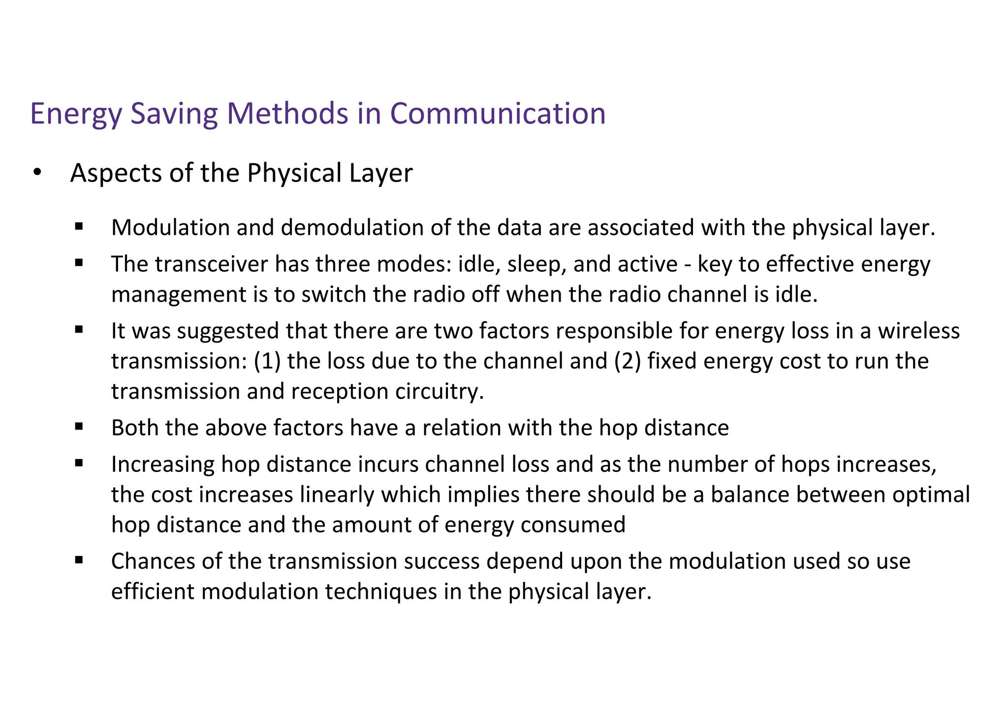 Energy Saving Methods in Communication
• Aspects of the Physical Layer
 Modulation and demodulation of the data are associated with the physical layer.
 The transceiver has three modes: idle, sleep, and active - key to effective energy
management is to switch the radio off when the radio channel is idle.
 It was suggested that there are two factors responsible for energy loss in a wireless
transmission: (1) the loss due to the channel and (2) fixed energy cost to run the
transmission and reception circuitry.
 Both the above factors have a relation with the hop distance
 Increasing hop distance incurs channel loss and as the number of hops increases,
the cost increases linearly which implies there should be a balance between optimal
hop distance and the amount of energy consumed
 Chances of the transmission success depend upon the modulation used so use
efficient modulation techniques in the physical layer.
 