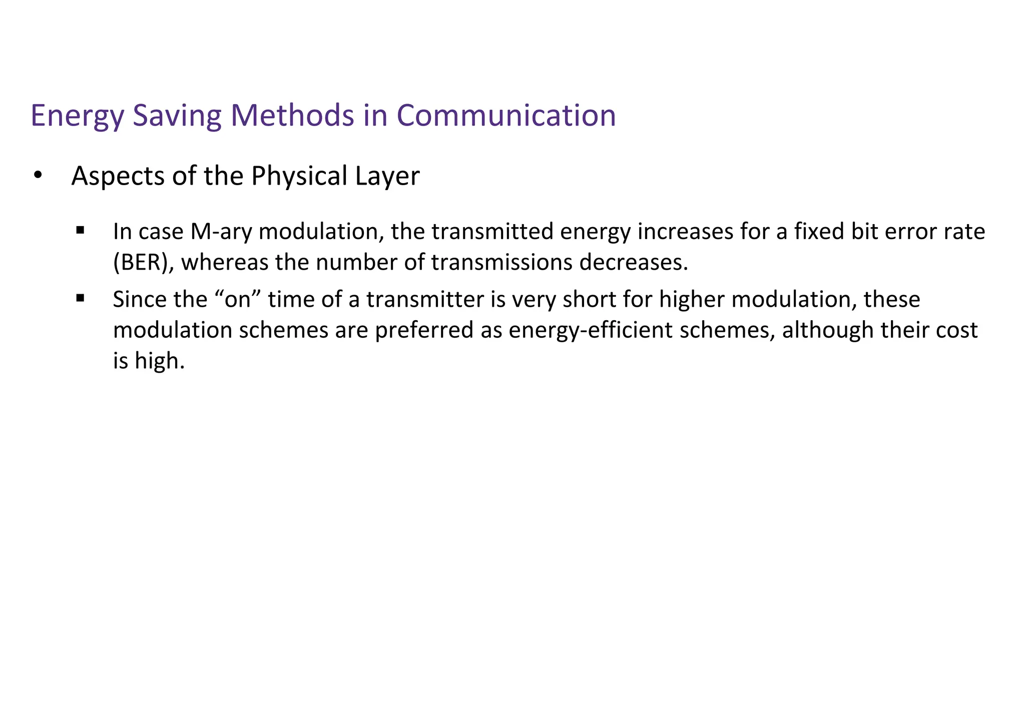 Energy Saving Methods in Communication
• Aspects of the Physical Layer
 In case M-ary modulation, the transmitted energy increases for a fixed bit error rate
(BER), whereas the number of transmissions decreases.
 Since the “on” time of a transmitter is very short for higher modulation, these
modulation schemes are preferred as energy-efficient schemes, although their cost
is high.
 