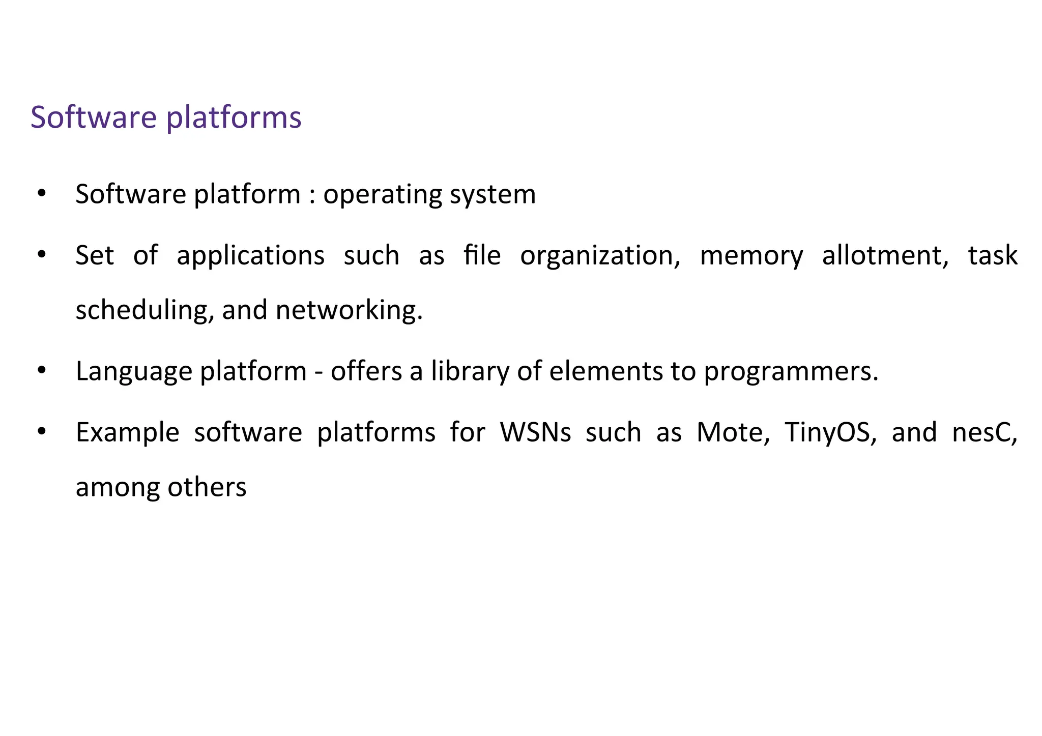 • Software platform : operating system
• Set of applications such as ﬁle organization, memory allotment, task
scheduling, and networking.
• Language platform - offers a library of elements to programmers.
• Example software platforms for WSNs such as Mote, TinyOS, and nesC,
among others
Software platforms
 