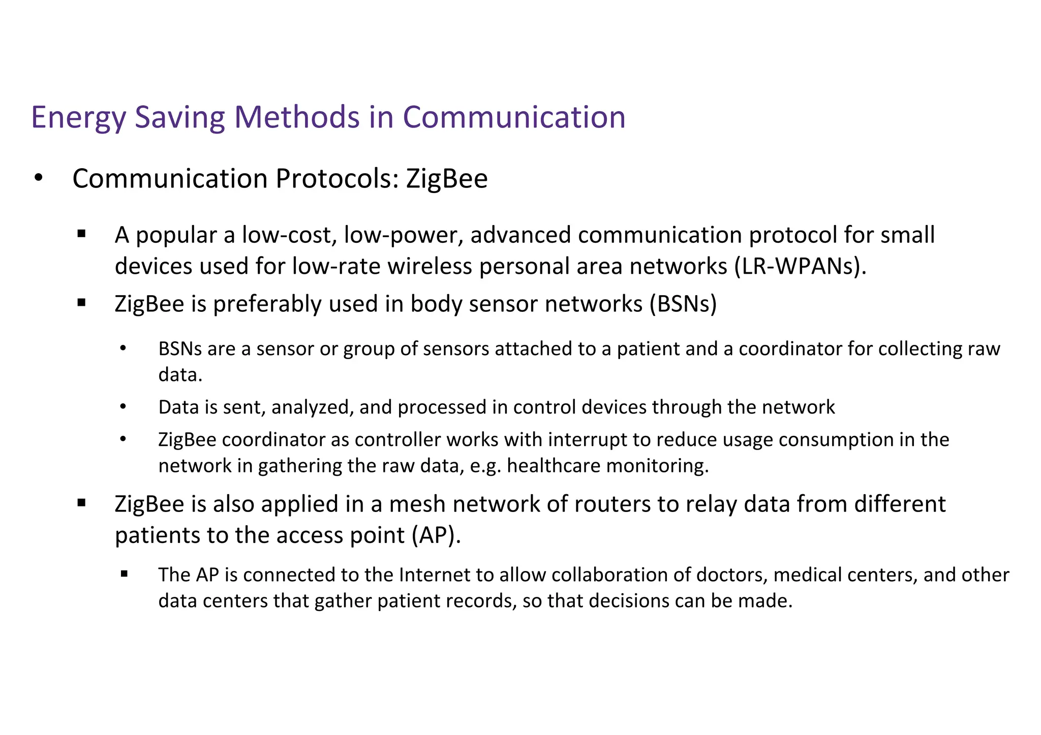 Energy Saving Methods in Communication
• Communication Protocols: ZigBee
 A popular a low-cost, low-power, advanced communication protocol for small
devices used for low-rate wireless personal area networks (LR-WPANs).
 ZigBee is preferably used in body sensor networks (BSNs)
 ZigBee is also applied in a mesh network of routers to relay data from different
patients to the access point (AP).
• BSNs are a sensor or group of sensors attached to a patient and a coordinator for collecting raw
data.
• Data is sent, analyzed, and processed in control devices through the network
• ZigBee coordinator as controller works with interrupt to reduce usage consumption in the
network in gathering the raw data, e.g. healthcare monitoring.
 The AP is connected to the Internet to allow collaboration of doctors, medical centers, and other
data centers that gather patient records, so that decisions can be made.
 