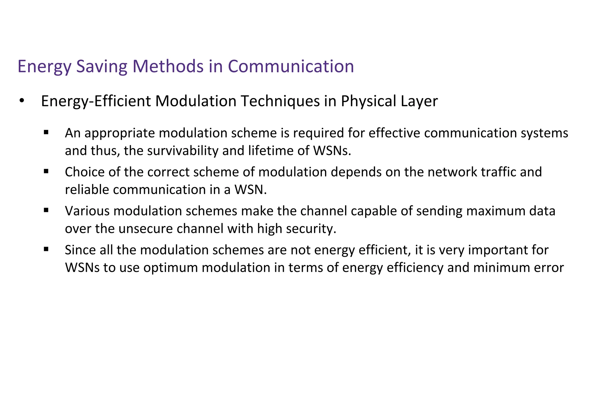Energy Saving Methods in Communication
• Energy-Efficient Modulation Techniques in Physical Layer
 An appropriate modulation scheme is required for effective communication systems
and thus, the survivability and lifetime of WSNs.
 Choice of the correct scheme of modulation depends on the network traffic and
reliable communication in a WSN.
 Various modulation schemes make the channel capable of sending maximum data
over the unsecure channel with high security.
 Since all the modulation schemes are not energy efficient, it is very important for
WSNs to use optimum modulation in terms of energy efficiency and minimum error
 