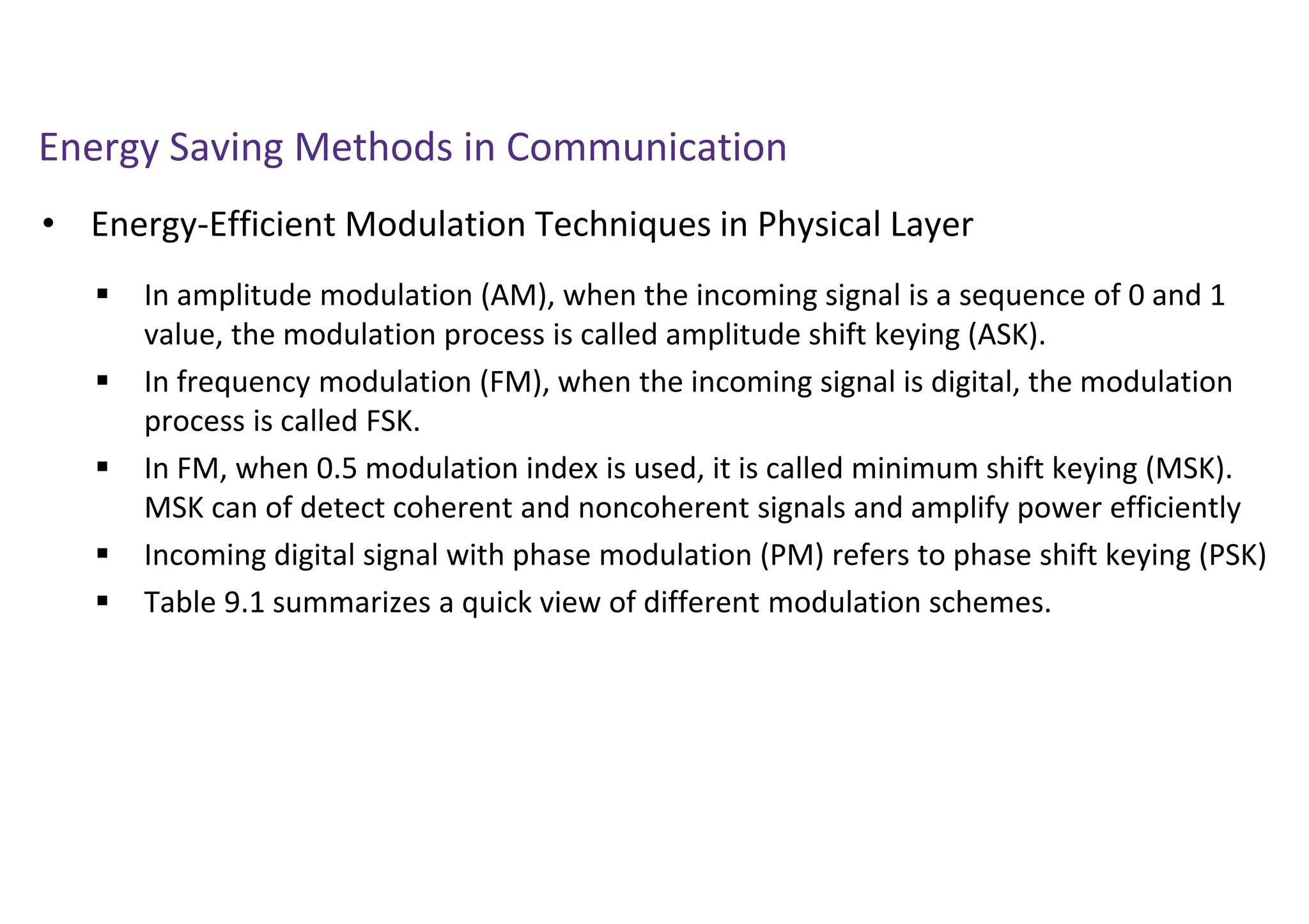 Energy Saving Methods in Communication
• Energy-Efficient Modulation Techniques in Physical Layer
 In amplitude modulation (AM), when the incoming signal is a sequence of 0 and 1
value, the modulation process is called amplitude shift keying (ASK).
 In frequency modulation (FM), when the incoming signal is digital, the modulation
process is called FSK.
 In FM, when 0.5 modulation index is used, it is called minimum shift keying (MSK).
MSK can of detect coherent and noncoherent signals and amplify power efficiently
 Incoming digital signal with phase modulation (PM) refers to phase shift keying (PSK)
 Table 9.1 summarizes a quick view of different modulation schemes.
 