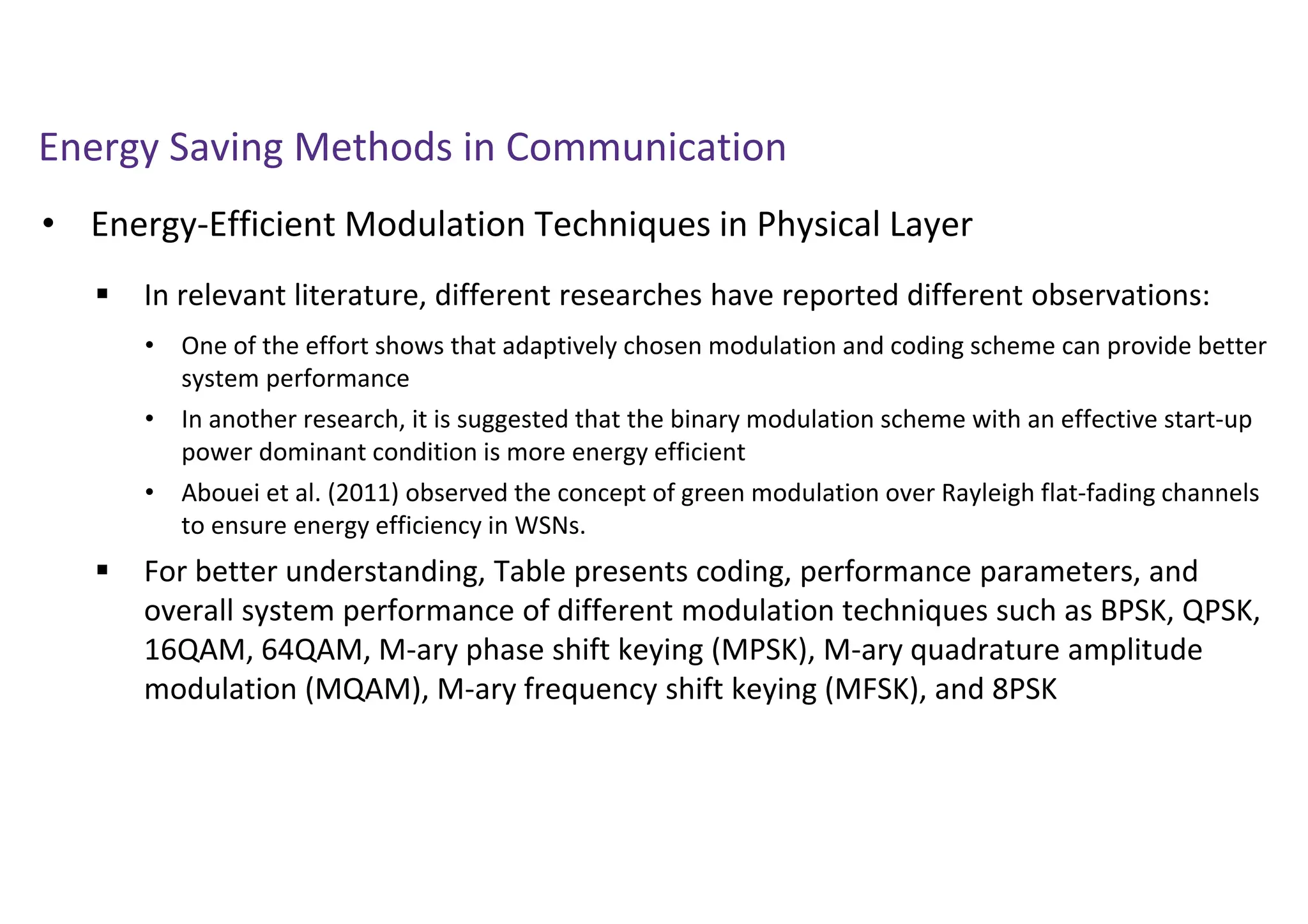 Energy Saving Methods in Communication
• Energy-Efficient Modulation Techniques in Physical Layer
 In relevant literature, different researches have reported different observations:
 For better understanding, Table presents coding, performance parameters, and
overall system performance of different modulation techniques such as BPSK, QPSK,
16QAM, 64QAM, M-ary phase shift keying (MPSK), M-ary quadrature amplitude
modulation (MQAM), M-ary frequency shift keying (MFSK), and 8PSK
• One of the effort shows that adaptively chosen modulation and coding scheme can provide better
system performance
• In another research, it is suggested that the binary modulation scheme with an effective start-up
power dominant condition is more energy efficient
• Abouei et al. (2011) observed the concept of green modulation over Rayleigh flat-fading channels
to ensure energy efficiency in WSNs.
 