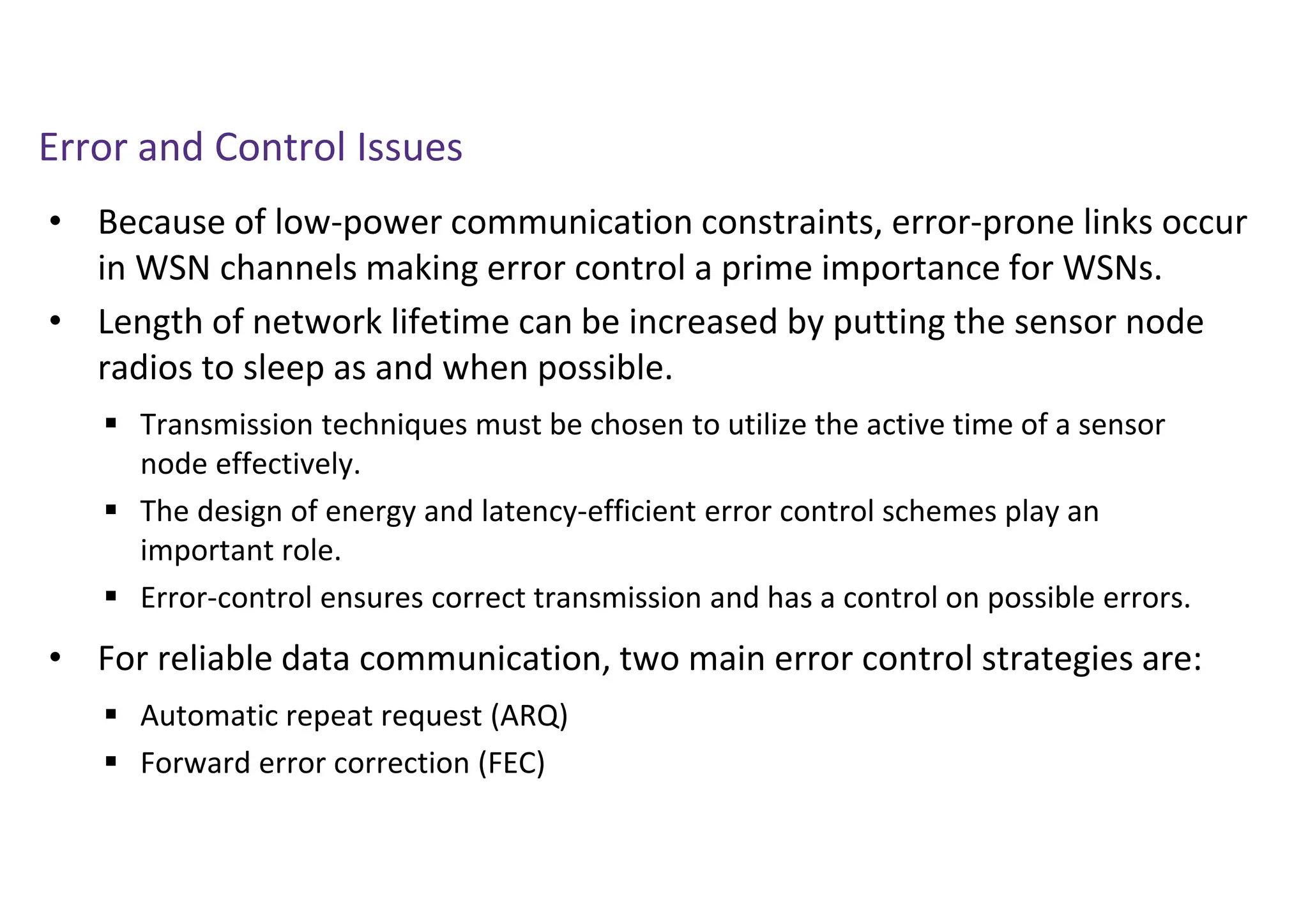 Error and Control Issues
• Because of low-power communication constraints, error-prone links occur
in WSN channels making error control a prime importance for WSNs.
• Length of network lifetime can be increased by putting the sensor node
radios to sleep as and when possible.
• For reliable data communication, two main error control strategies are:
 Transmission techniques must be chosen to utilize the active time of a sensor
node effectively.
 The design of energy and latency-efficient error control schemes play an
important role.
 Error-control ensures correct transmission and has a control on possible errors.
 Automatic repeat request (ARQ)
 Forward error correction (FEC)
 