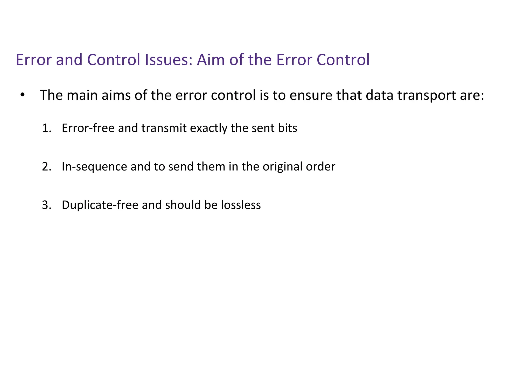 Error and Control Issues: Aim of the Error Control
• The main aims of the error control is to ensure that data transport are:
1. Error-free and transmit exactly the sent bits
2. In-sequence and to send them in the original order
3. Duplicate-free and should be lossless
 
