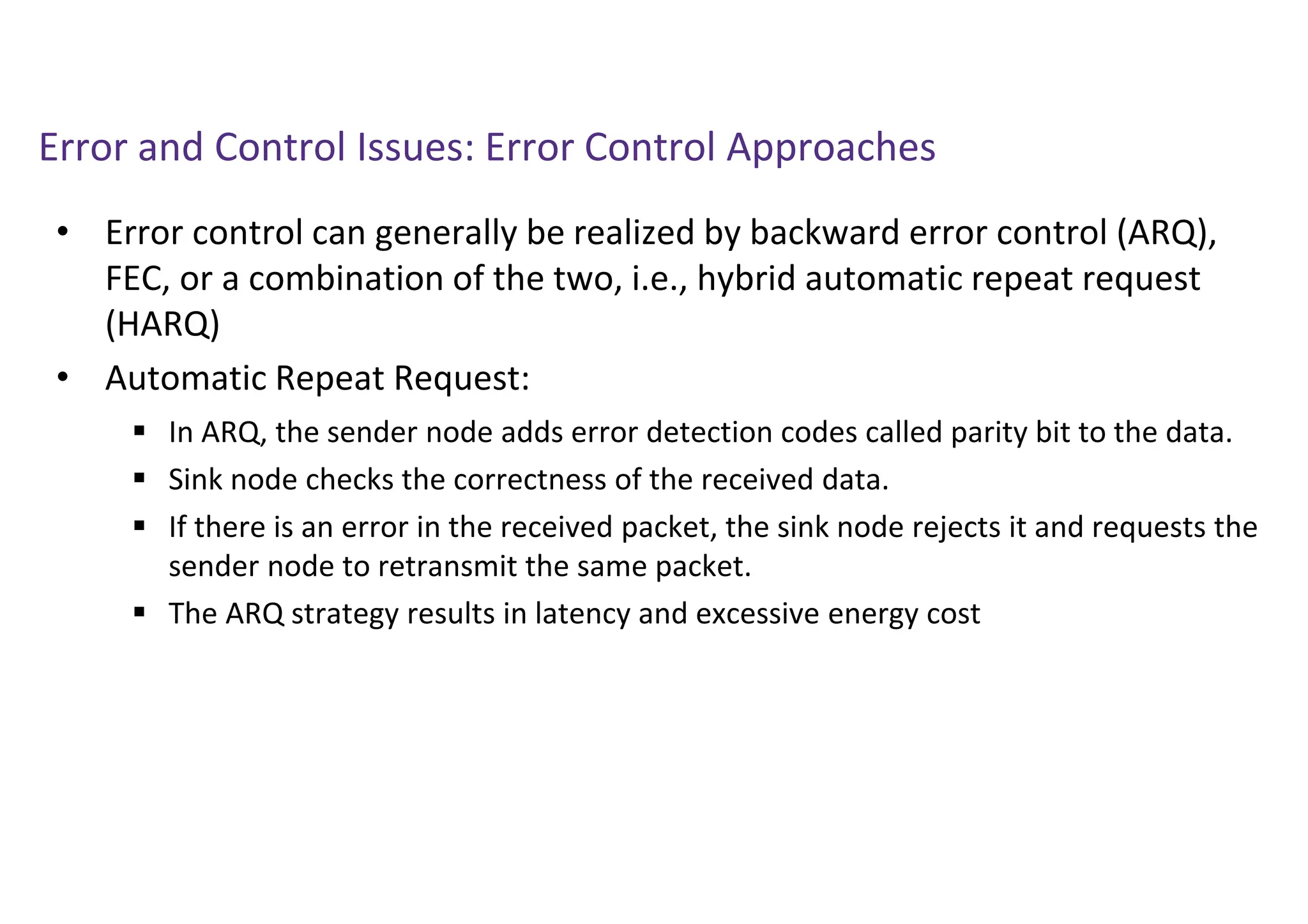 Error and Control Issues: Error Control Approaches
• Error control can generally be realized by backward error control (ARQ),
FEC, or a combination of the two, i.e., hybrid automatic repeat request
(HARQ)
• Automatic Repeat Request:
 In ARQ, the sender node adds error detection codes called parity bit to the data.
 Sink node checks the correctness of the received data.
 If there is an error in the received packet, the sink node rejects it and requests the
sender node to retransmit the same packet.
 The ARQ strategy results in latency and excessive energy cost
 