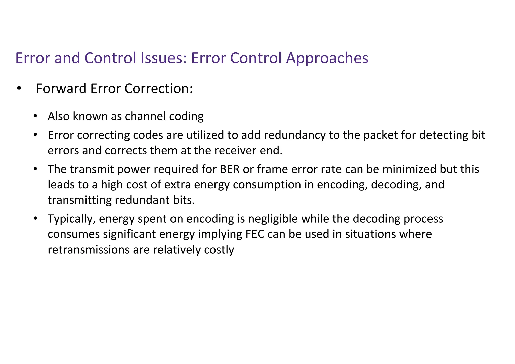 Error and Control Issues: Error Control Approaches
• Forward Error Correction:
• Also known as channel coding
• Error correcting codes are utilized to add redundancy to the packet for detecting bit
errors and corrects them at the receiver end.
• The transmit power required for BER or frame error rate can be minimized but this
leads to a high cost of extra energy consumption in encoding, decoding, and
transmitting redundant bits.
• Typically, energy spent on encoding is negligible while the decoding process
consumes significant energy implying FEC can be used in situations where
retransmissions are relatively costly
 