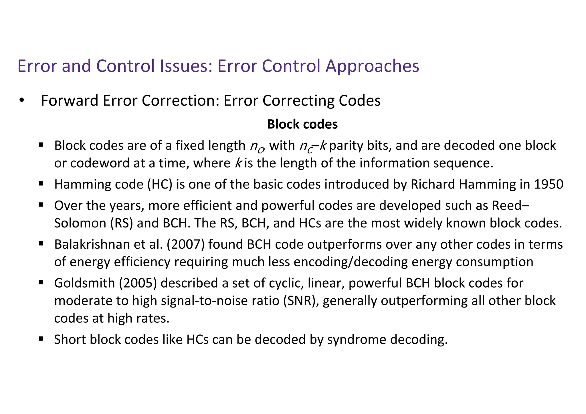 Error and Control Issues: Error Control Approaches
• Forward Error Correction: Error Correcting Codes
Block codes
 Block codes are of a fixed length nC, with nC–k parity bits, and are decoded one block
or codeword at a time, where k is the length of the information sequence.
 Hamming code (HC) is one of the basic codes introduced by Richard Hamming in 1950
 Over the years, more efficient and powerful codes are developed such as Reed–
Solomon (RS) and BCH. The RS, BCH, and HCs are the most widely known block codes.
 Balakrishnan et al. (2007) found BCH code outperforms over any other codes in terms
of energy efficiency requiring much less encoding/decoding energy consumption
 Goldsmith (2005) described a set of cyclic, linear, powerful BCH block codes for
moderate to high signal-to-noise ratio (SNR), generally outperforming all other block
codes at high rates.
 Short block codes like HCs can be decoded by syndrome decoding.
 