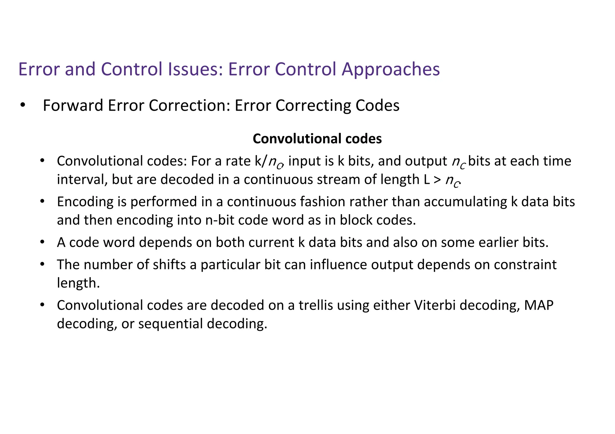 Error and Control Issues: Error Control Approaches
• Forward Error Correction: Error Correcting Codes
Convolutional codes
• Convolutional codes: For a rate k/nC, input is k bits, and output nC bits at each time
interval, but are decoded in a continuous stream of length L > nC.
• Encoding is performed in a continuous fashion rather than accumulating k data bits
and then encoding into n-bit code word as in block codes.
• A code word depends on both current k data bits and also on some earlier bits.
• The number of shifts a particular bit can influence output depends on constraint
length.
• Convolutional codes are decoded on a trellis using either Viterbi decoding, MAP
decoding, or sequential decoding.
 