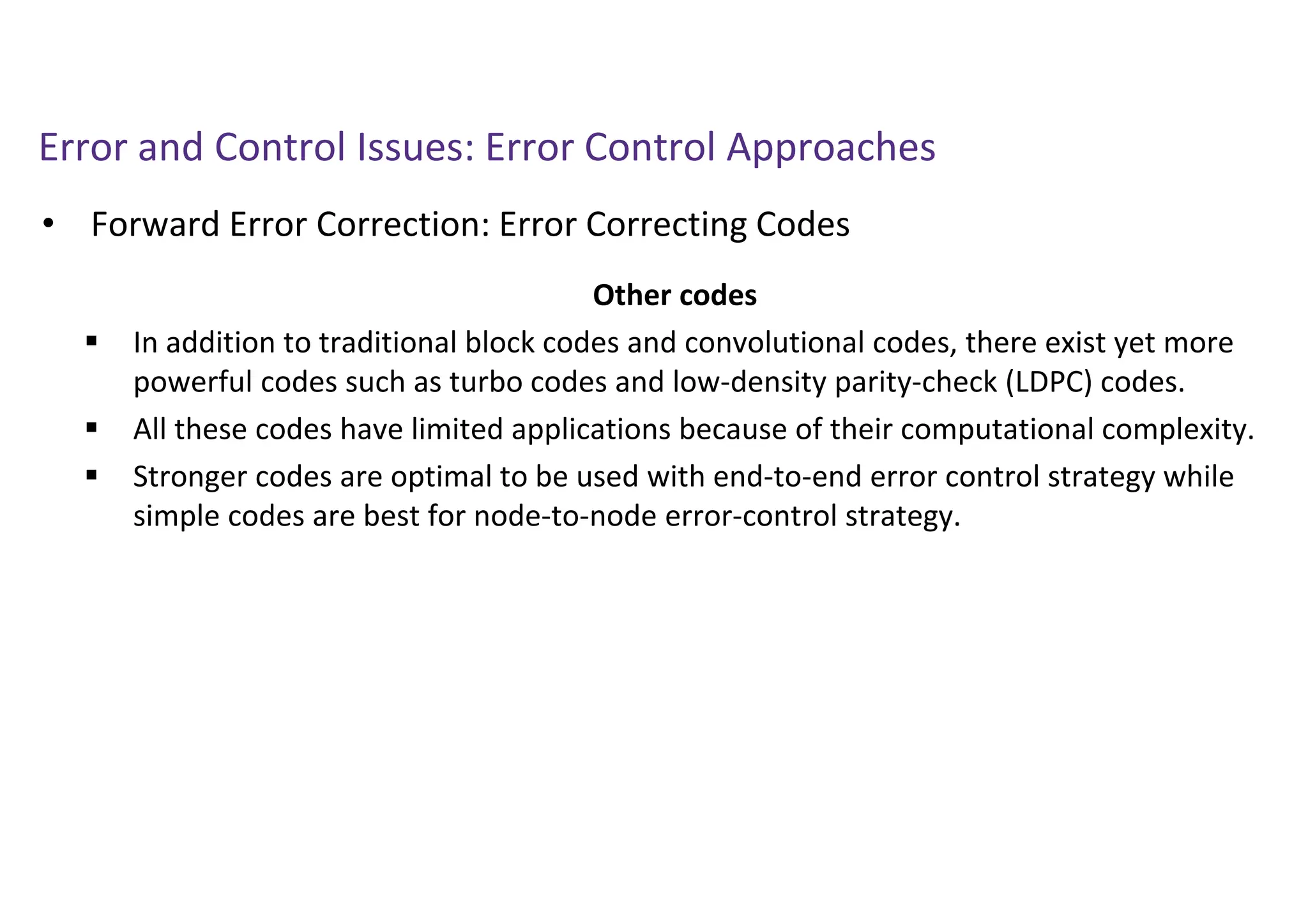 Error and Control Issues: Error Control Approaches
• Forward Error Correction: Error Correcting Codes
Other codes
 In addition to traditional block codes and convolutional codes, there exist yet more
powerful codes such as turbo codes and low-density parity-check (LDPC) codes.
 All these codes have limited applications because of their computational complexity.
 Stronger codes are optimal to be used with end-to-end error control strategy while
simple codes are best for node-to-node error-control strategy.
 