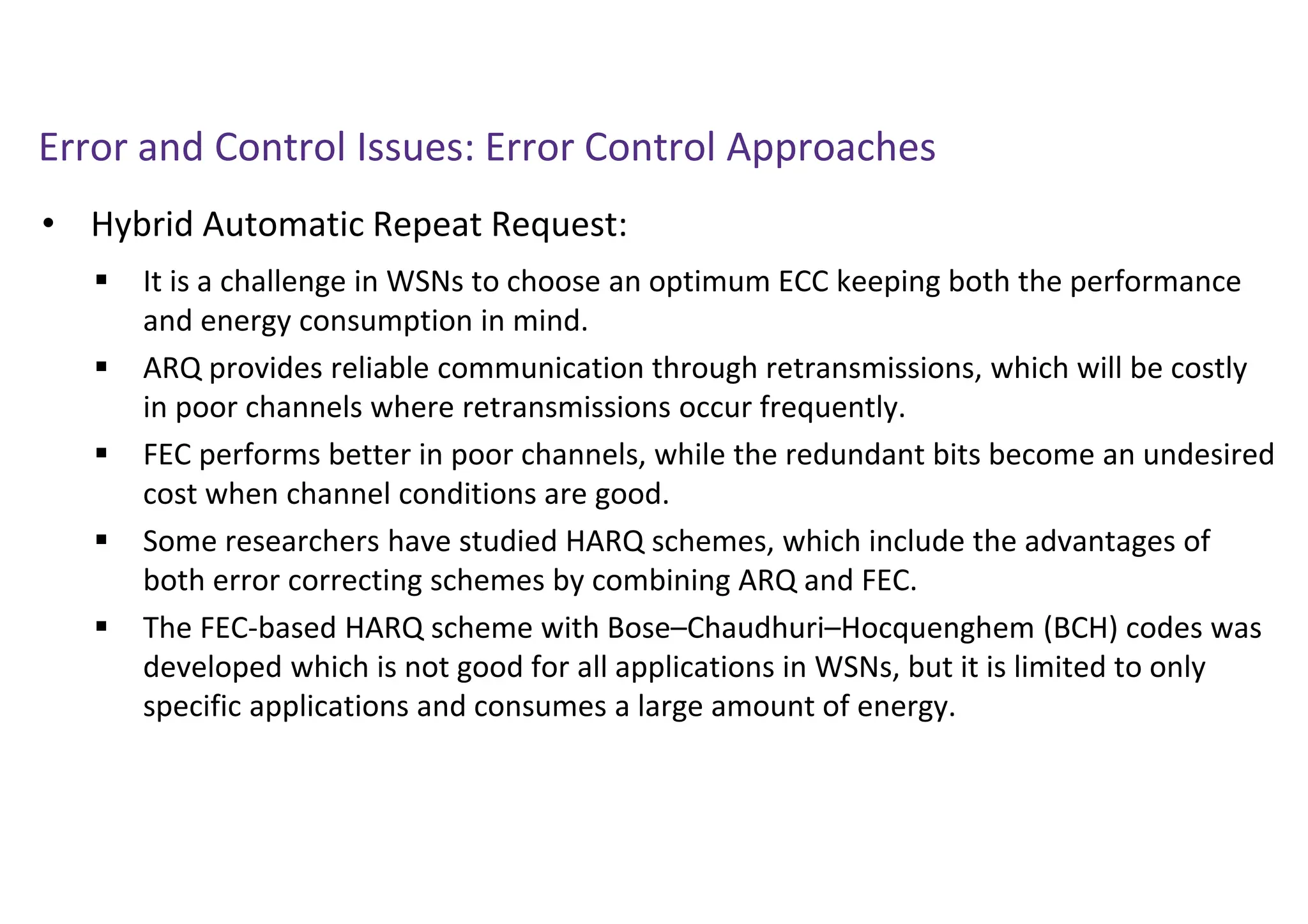 Error and Control Issues: Error Control Approaches
• Hybrid Automatic Repeat Request:
 It is a challenge in WSNs to choose an optimum ECC keeping both the performance
and energy consumption in mind.
 ARQ provides reliable communication through retransmissions, which will be costly
in poor channels where retransmissions occur frequently.
 FEC performs better in poor channels, while the redundant bits become an undesired
cost when channel conditions are good.
 Some researchers have studied HARQ schemes, which include the advantages of
both error correcting schemes by combining ARQ and FEC.
 The FEC-based HARQ scheme with Bose–Chaudhuri–Hocquenghem (BCH) codes was
developed which is not good for all applications in WSNs, but it is limited to only
specific applications and consumes a large amount of energy.
 