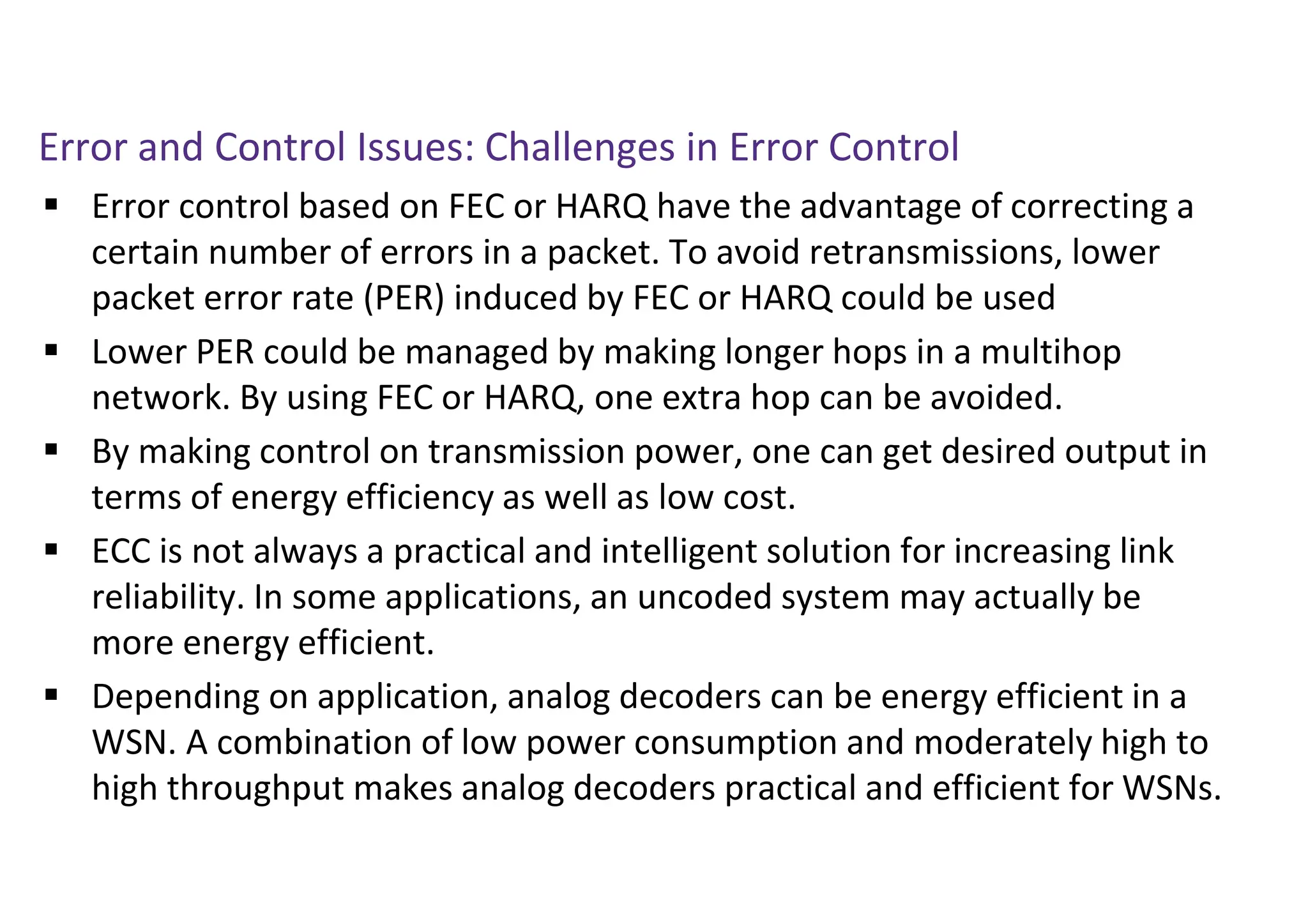 Error and Control Issues: Challenges in Error Control
 Error control based on FEC or HARQ have the advantage of correcting a
certain number of errors in a packet. To avoid retransmissions, lower
packet error rate (PER) induced by FEC or HARQ could be used
 Lower PER could be managed by making longer hops in a multihop
network. By using FEC or HARQ, one extra hop can be avoided.
 By making control on transmission power, one can get desired output in
terms of energy efficiency as well as low cost.
 ECC is not always a practical and intelligent solution for increasing link
reliability. In some applications, an uncoded system may actually be
more energy efficient.
 Depending on application, analog decoders can be energy efficient in a
WSN. A combination of low power consumption and moderately high to
high throughput makes analog decoders practical and efficient for WSNs.
 