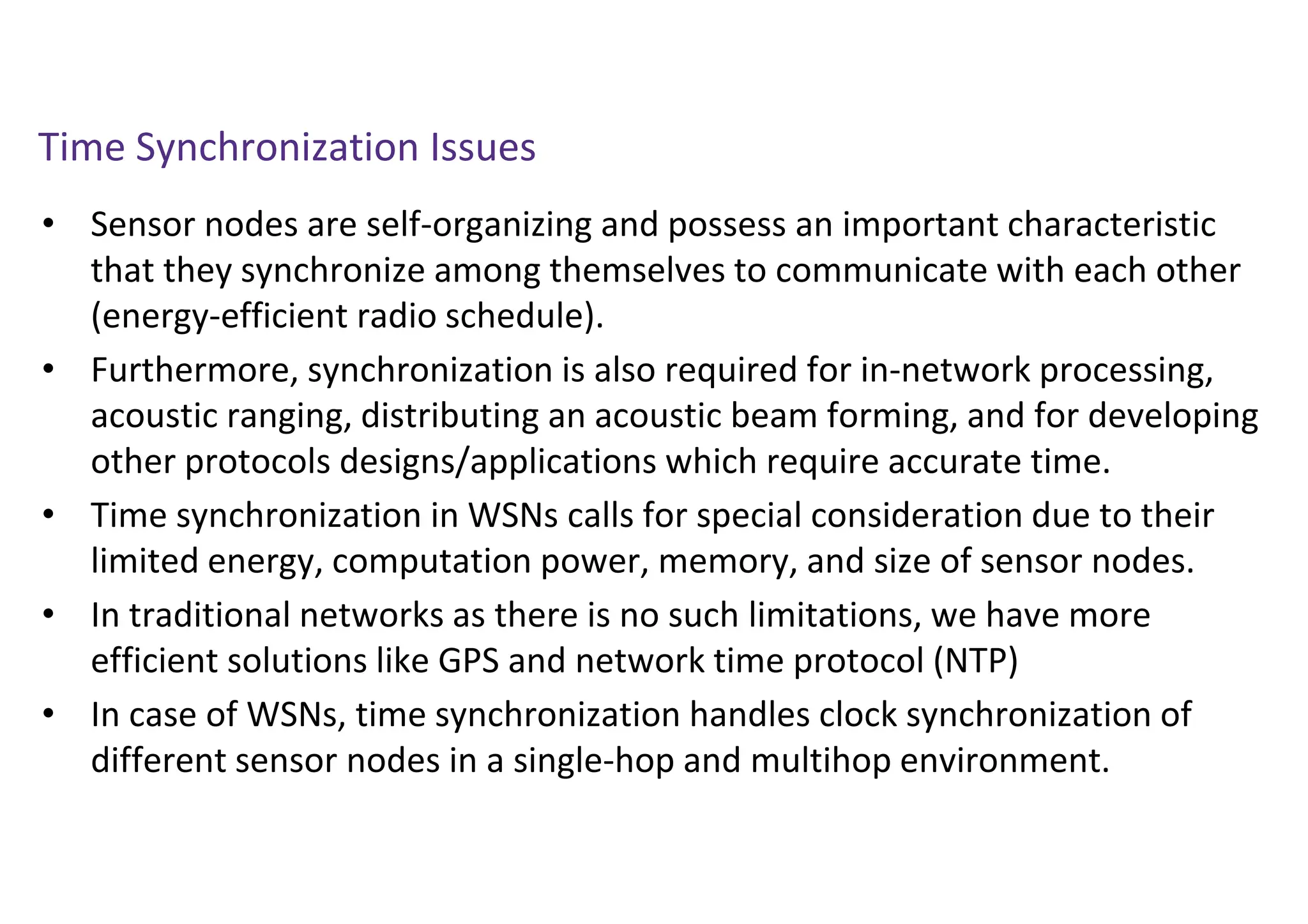 Time Synchronization Issues
• Sensor nodes are self-organizing and possess an important characteristic
that they synchronize among themselves to communicate with each other
(energy-efficient radio schedule).
• Furthermore, synchronization is also required for in-network processing,
acoustic ranging, distributing an acoustic beam forming, and for developing
other protocols designs/applications which require accurate time.
• Time synchronization in WSNs calls for special consideration due to their
limited energy, computation power, memory, and size of sensor nodes.
• In traditional networks as there is no such limitations, we have more
efficient solutions like GPS and network time protocol (NTP)
• In case of WSNs, time synchronization handles clock synchronization of
different sensor nodes in a single-hop and multihop environment.
 