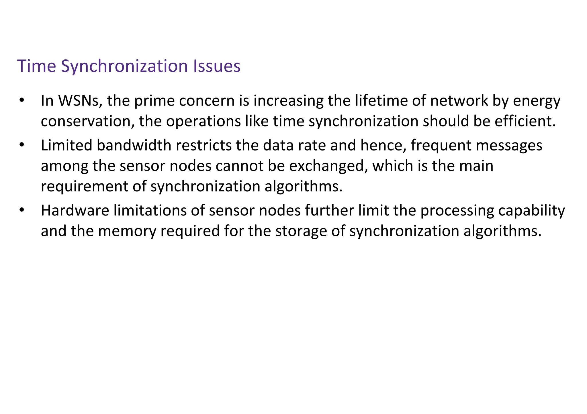 Time Synchronization Issues
• In WSNs, the prime concern is increasing the lifetime of network by energy
conservation, the operations like time synchronization should be efficient.
• Limited bandwidth restricts the data rate and hence, frequent messages
among the sensor nodes cannot be exchanged, which is the main
requirement of synchronization algorithms.
• Hardware limitations of sensor nodes further limit the processing capability
and the memory required for the storage of synchronization algorithms.
 