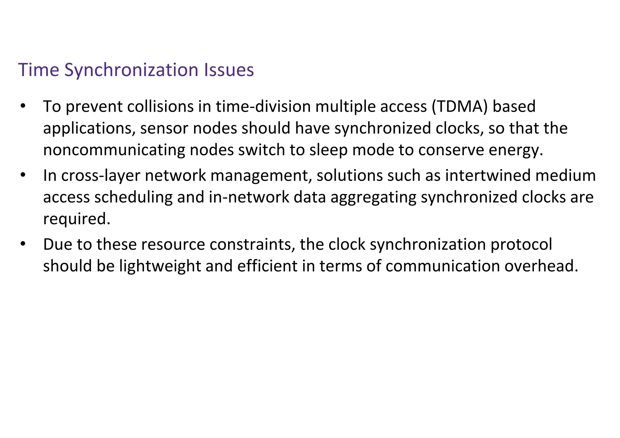Time Synchronization Issues
• To prevent collisions in time-division multiple access (TDMA) based
applications, sensor nodes should have synchronized clocks, so that the
noncommunicating nodes switch to sleep mode to conserve energy.
• In cross-layer network management, solutions such as intertwined medium
access scheduling and in-network data aggregating synchronized clocks are
required.
• Due to these resource constraints, the clock synchronization protocol
should be lightweight and efficient in terms of communication overhead.
 