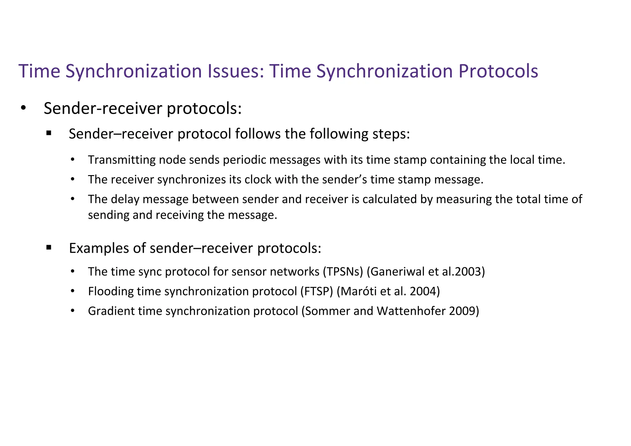 Time Synchronization Issues: Time Synchronization Protocols
• Sender-receiver protocols:
 Sender–receiver protocol follows the following steps:
 Examples of sender–receiver protocols:
• Transmitting node sends periodic messages with its time stamp containing the local time.
• The receiver synchronizes its clock with the sender’s time stamp message.
• The delay message between sender and receiver is calculated by measuring the total time of
sending and receiving the message.
• The time sync protocol for sensor networks (TPSNs) (Ganeriwal et al.2003)
• Flooding time synchronization protocol (FTSP) (Maróti et al. 2004)
• Gradient time synchronization protocol (Sommer and Wattenhofer 2009)
 