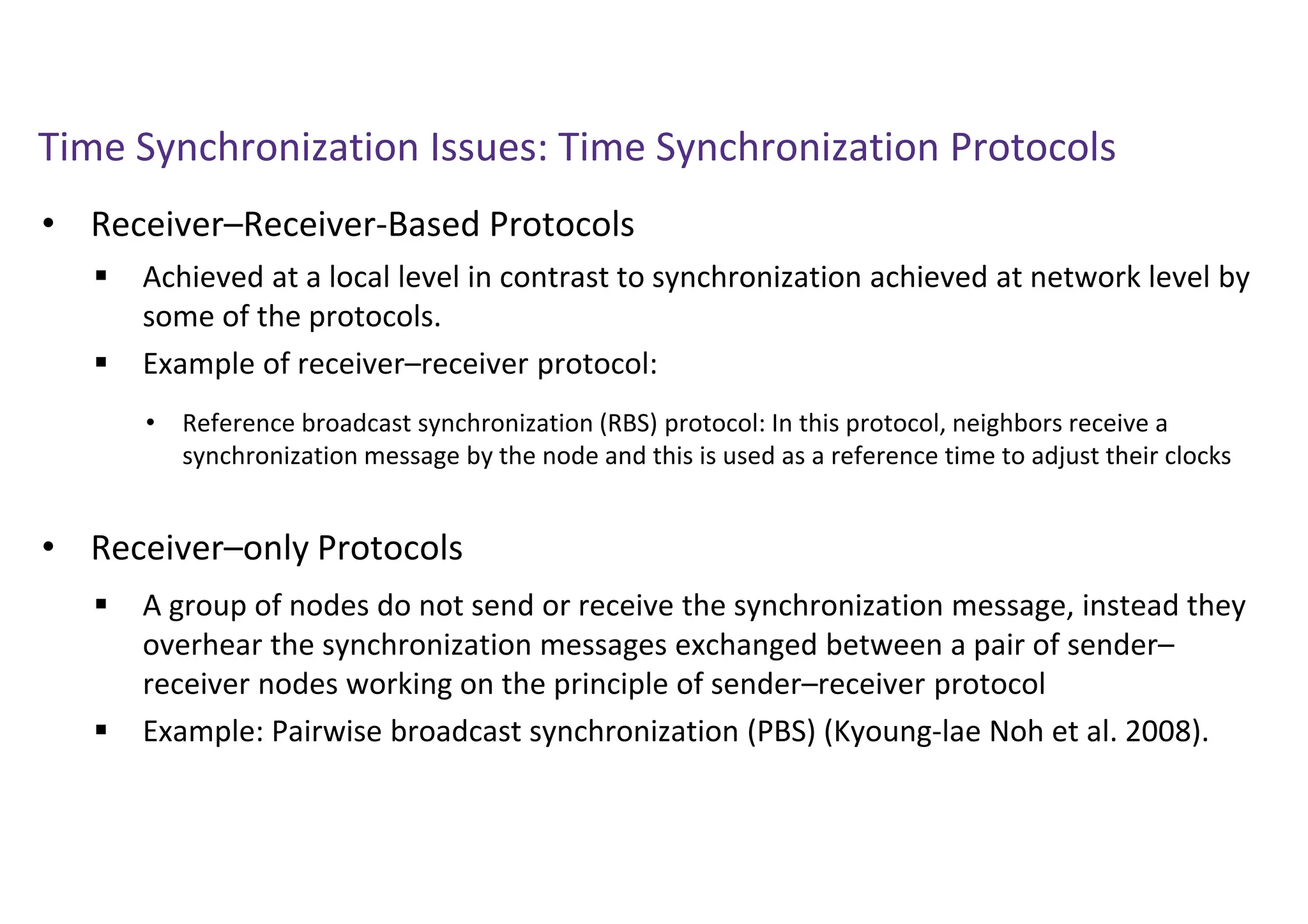 Time Synchronization Issues: Time Synchronization Protocols
• Receiver–Receiver-Based Protocols
• Receiver–only Protocols
 Achieved at a local level in contrast to synchronization achieved at network level by
some of the protocols.
 Example of receiver–receiver protocol:
• Reference broadcast synchronization (RBS) protocol: In this protocol, neighbors receive a
synchronization message by the node and this is used as a reference time to adjust their clocks
 A group of nodes do not send or receive the synchronization message, instead they
overhear the synchronization messages exchanged between a pair of sender–
receiver nodes working on the principle of sender–receiver protocol
 Example: Pairwise broadcast synchronization (PBS) (Kyoung-lae Noh et al. 2008).
 