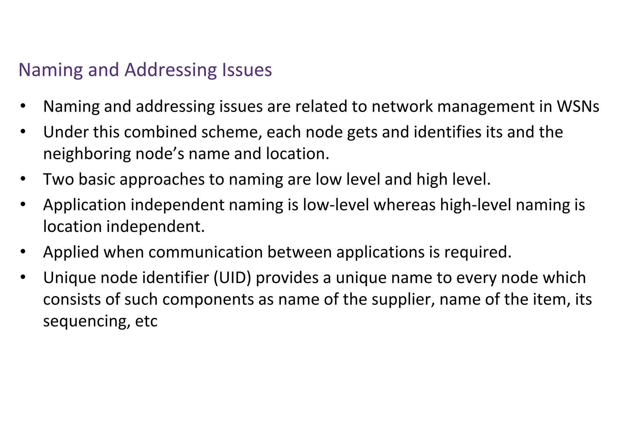 Naming and Addressing Issues
• Naming and addressing issues are related to network management in WSNs
• Under this combined scheme, each node gets and identifies its and the
neighboring node’s name and location.
• Two basic approaches to naming are low level and high level.
• Application independent naming is low-level whereas high-level naming is
location independent.
• Applied when communication between applications is required.
• Unique node identifier (UID) provides a unique name to every node which
consists of such components as name of the supplier, name of the item, its
sequencing, etc
 