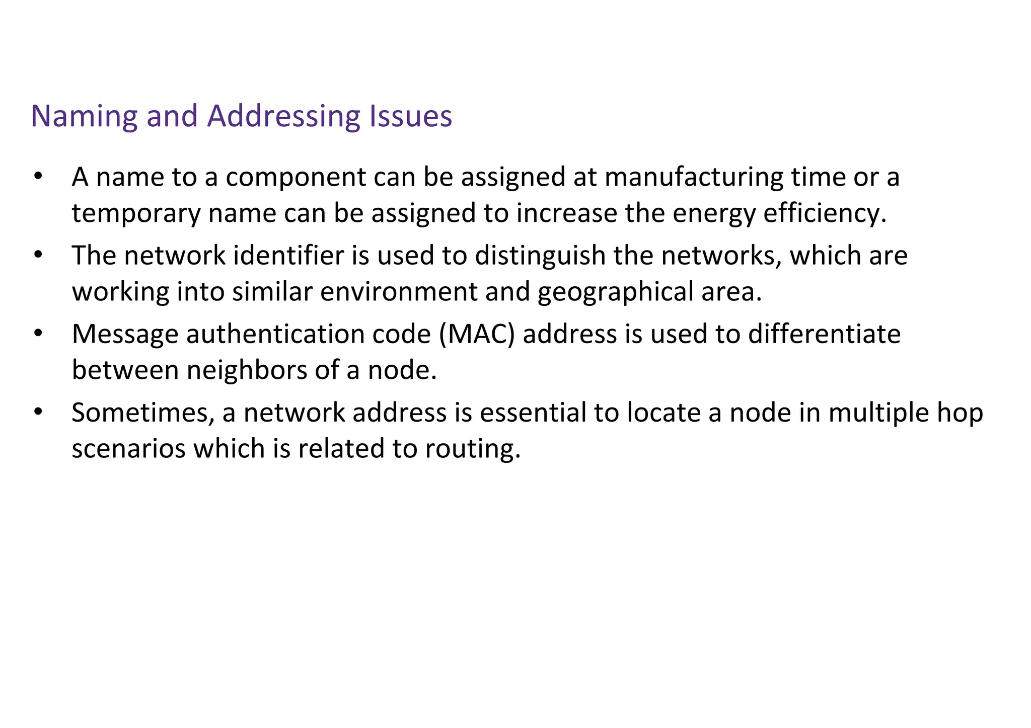 Naming and Addressing Issues
• A name to a component can be assigned at manufacturing time or a
temporary name can be assigned to increase the energy efficiency.
• The network identifier is used to distinguish the networks, which are
working into similar environment and geographical area.
• Message authentication code (MAC) address is used to differentiate
between neighbors of a node.
• Sometimes, a network address is essential to locate a node in multiple hop
scenarios which is related to routing.
 