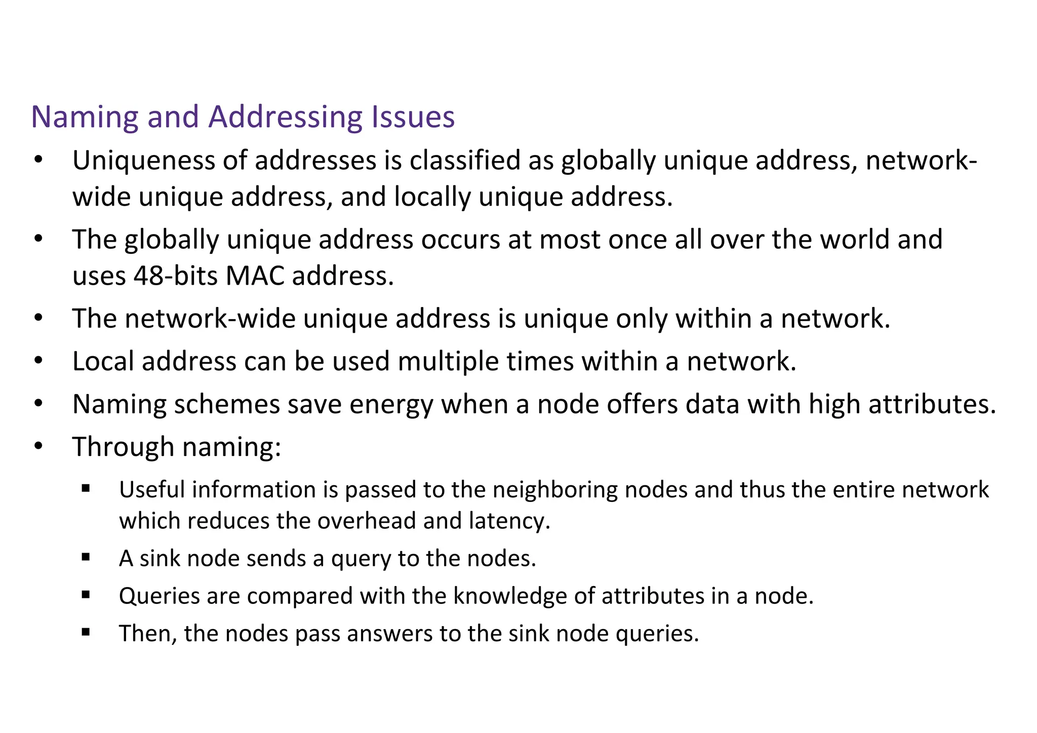 Naming and Addressing Issues
• Uniqueness of addresses is classified as globally unique address, network-
wide unique address, and locally unique address.
• The globally unique address occurs at most once all over the world and
uses 48-bits MAC address.
• The network-wide unique address is unique only within a network.
• Local address can be used multiple times within a network.
• Naming schemes save energy when a node offers data with high attributes.
• Through naming:
 Useful information is passed to the neighboring nodes and thus the entire network
which reduces the overhead and latency.
 A sink node sends a query to the nodes.
 Queries are compared with the knowledge of attributes in a node.
 Then, the nodes pass answers to the sink node queries.
 