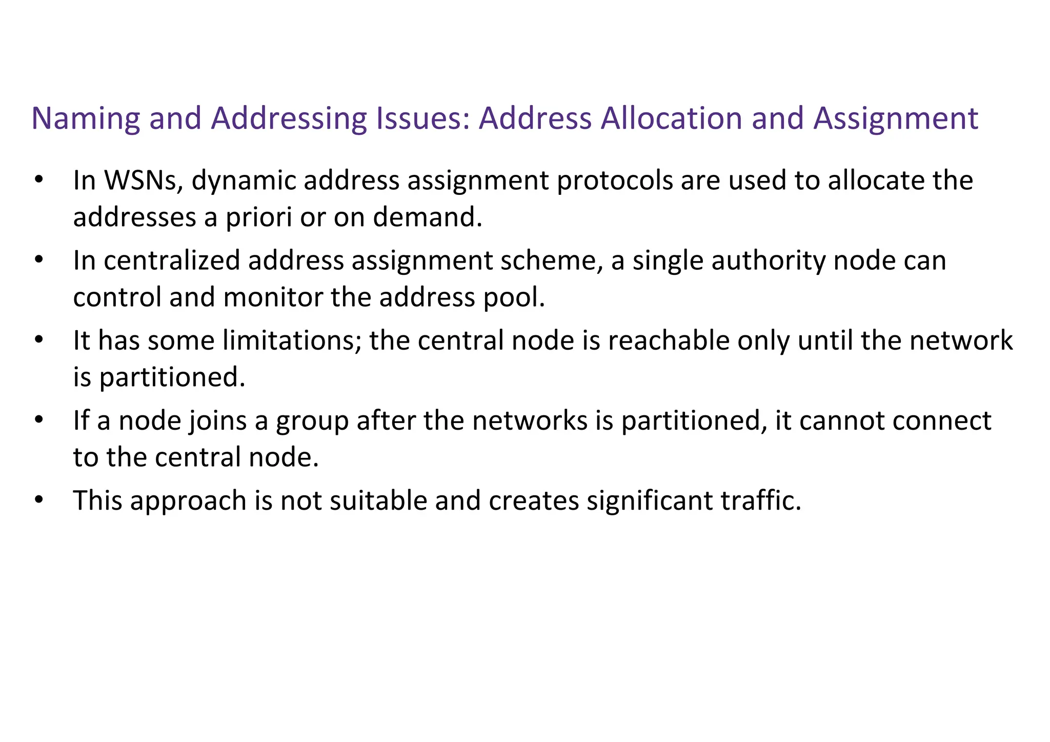 Naming and Addressing Issues: Address Allocation and Assignment
• In WSNs, dynamic address assignment protocols are used to allocate the
addresses a priori or on demand.
• In centralized address assignment scheme, a single authority node can
control and monitor the address pool.
• It has some limitations; the central node is reachable only until the network
is partitioned.
• If a node joins a group after the networks is partitioned, it cannot connect
to the central node.
• This approach is not suitable and creates significant traffic.
 