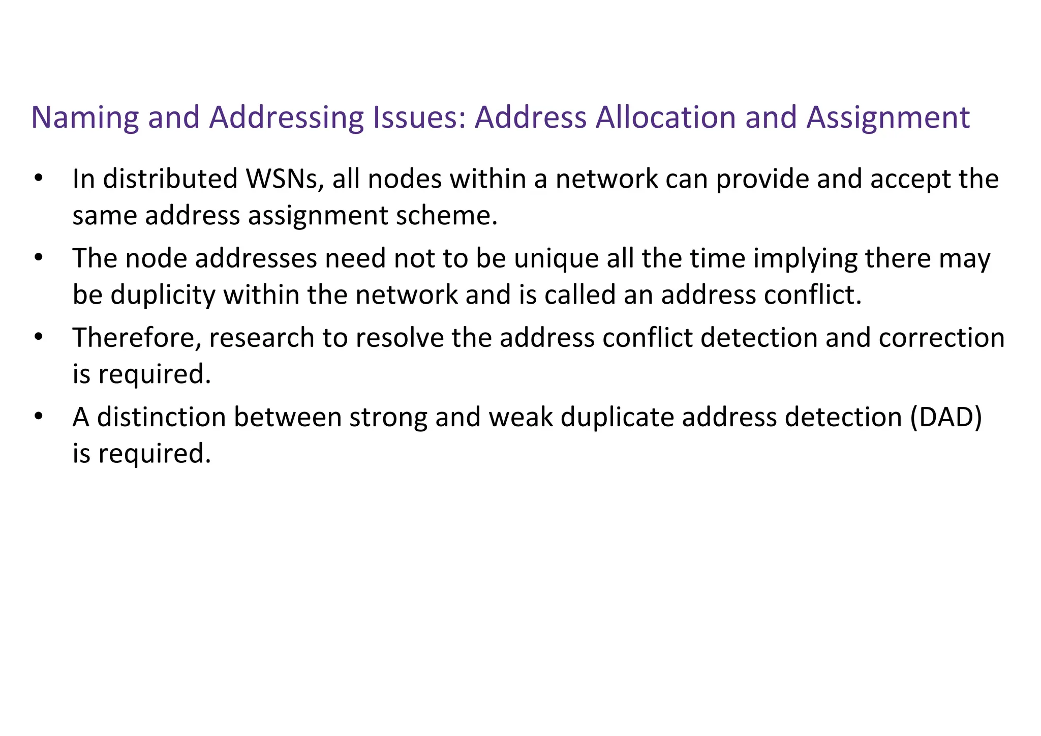 Naming and Addressing Issues: Address Allocation and Assignment
• In distributed WSNs, all nodes within a network can provide and accept the
same address assignment scheme.
• The node addresses need not to be unique all the time implying there may
be duplicity within the network and is called an address conflict.
• Therefore, research to resolve the address conflict detection and correction
is required.
• A distinction between strong and weak duplicate address detection (DAD)
is required.
 