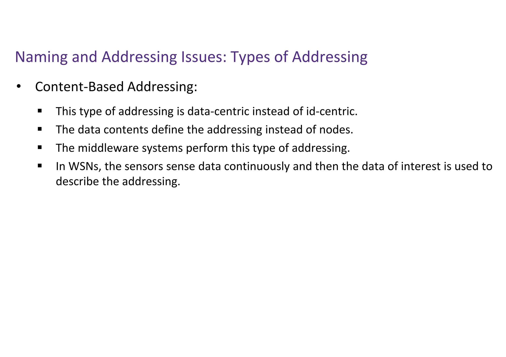 Naming and Addressing Issues: Types of Addressing
• Content-Based Addressing:
 This type of addressing is data-centric instead of id-centric.
 The data contents define the addressing instead of nodes.
 The middleware systems perform this type of addressing.
 In WSNs, the sensors sense data continuously and then the data of interest is used to
describe the addressing.
 