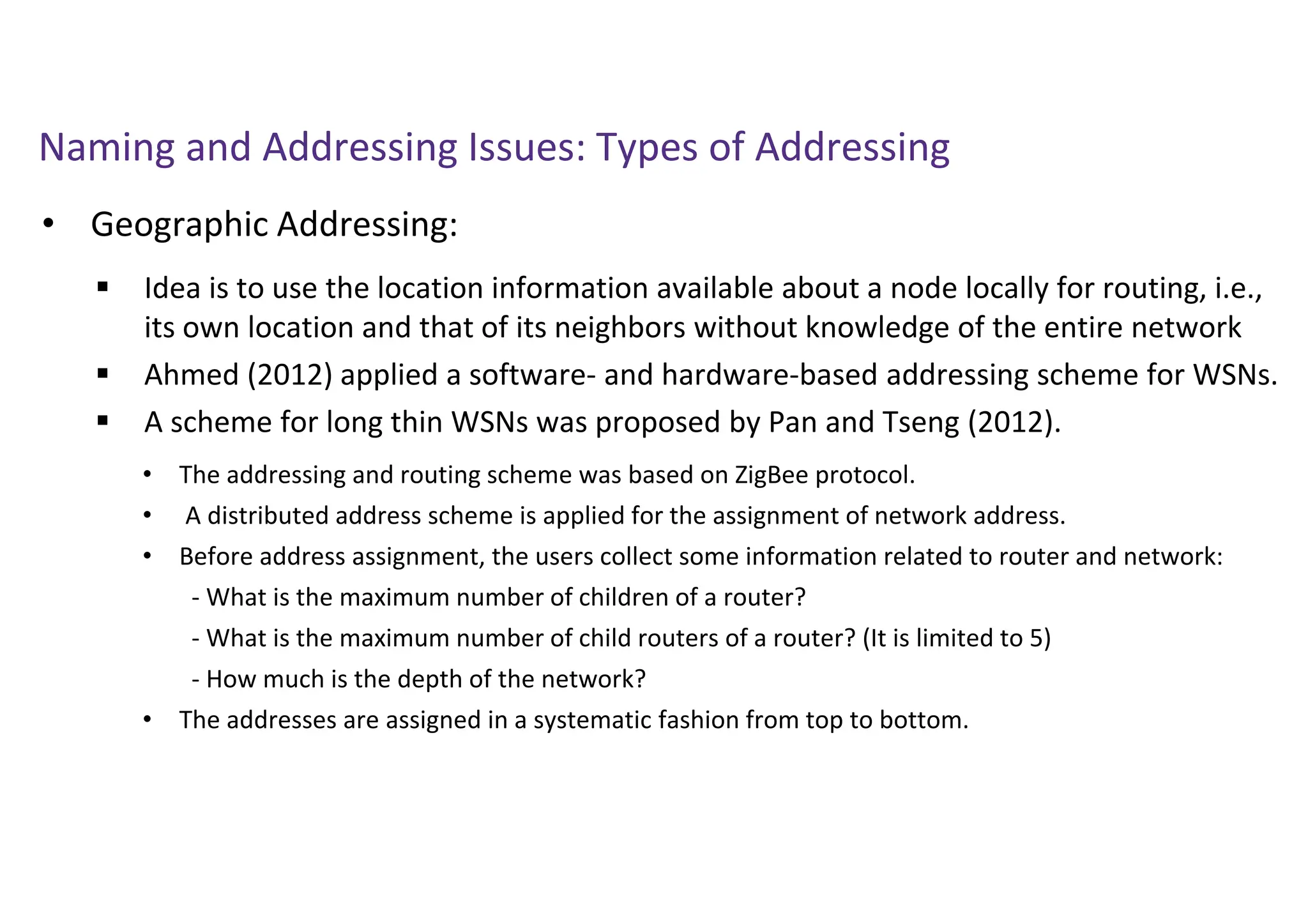 Naming and Addressing Issues: Types of Addressing
• Geographic Addressing:
 Idea is to use the location information available about a node locally for routing, i.e.,
its own location and that of its neighbors without knowledge of the entire network
 Ahmed (2012) applied a software- and hardware-based addressing scheme for WSNs.
 A scheme for long thin WSNs was proposed by Pan and Tseng (2012).
• The addressing and routing scheme was based on ZigBee protocol.
• A distributed address scheme is applied for the assignment of network address.
• Before address assignment, the users collect some information related to router and network:
- What is the maximum number of children of a router?
- What is the maximum number of child routers of a router? (It is limited to 5)
- How much is the depth of the network?
• The addresses are assigned in a systematic fashion from top to bottom.
 