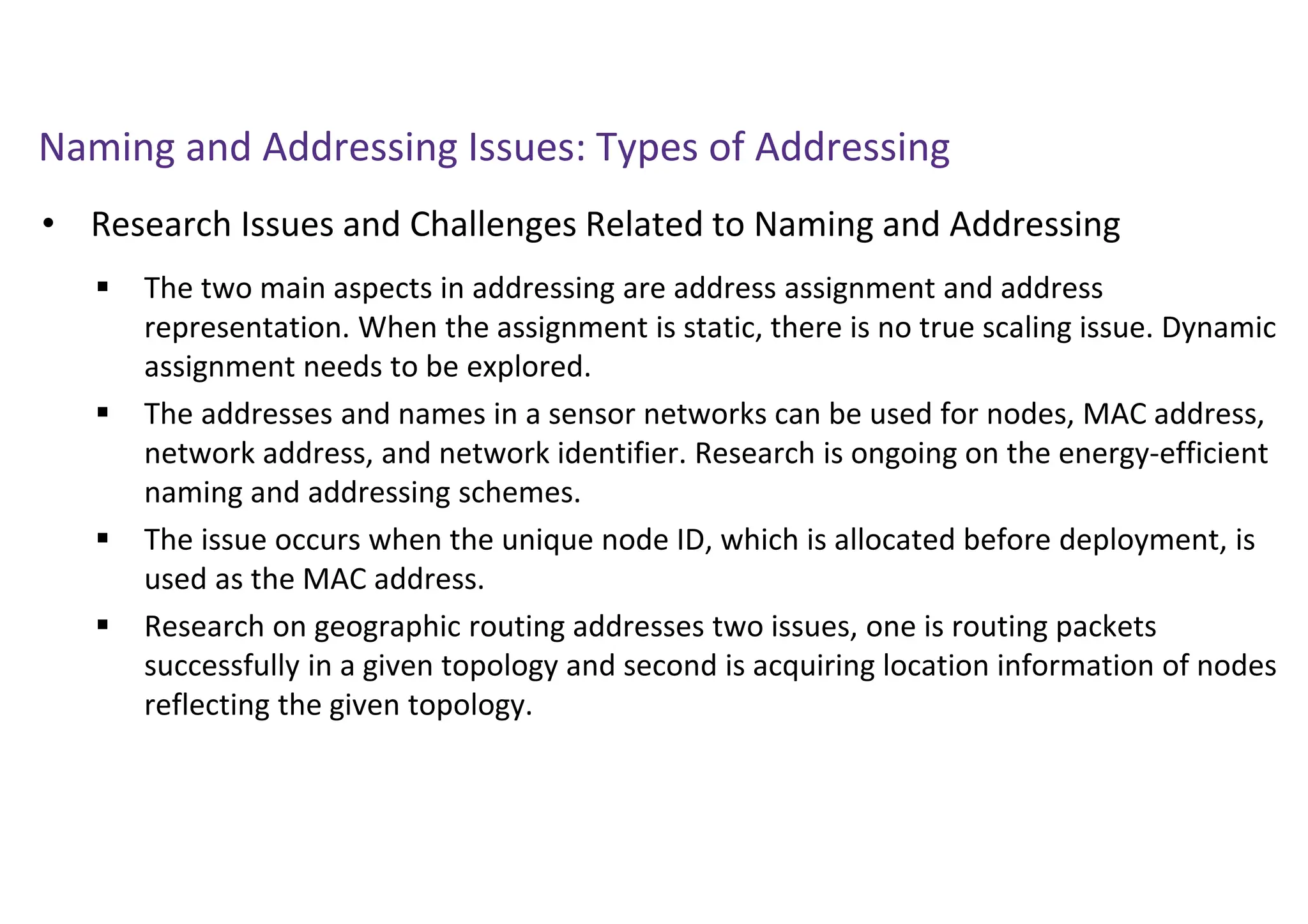 Naming and Addressing Issues: Types of Addressing
• Research Issues and Challenges Related to Naming and Addressing
 The two main aspects in addressing are address assignment and address
representation. When the assignment is static, there is no true scaling issue. Dynamic
assignment needs to be explored.
 The addresses and names in a sensor networks can be used for nodes, MAC address,
network address, and network identifier. Research is ongoing on the energy-efficient
naming and addressing schemes.
 The issue occurs when the unique node ID, which is allocated before deployment, is
used as the MAC address.
 Research on geographic routing addresses two issues, one is routing packets
successfully in a given topology and second is acquiring location information of nodes
reflecting the given topology.
 