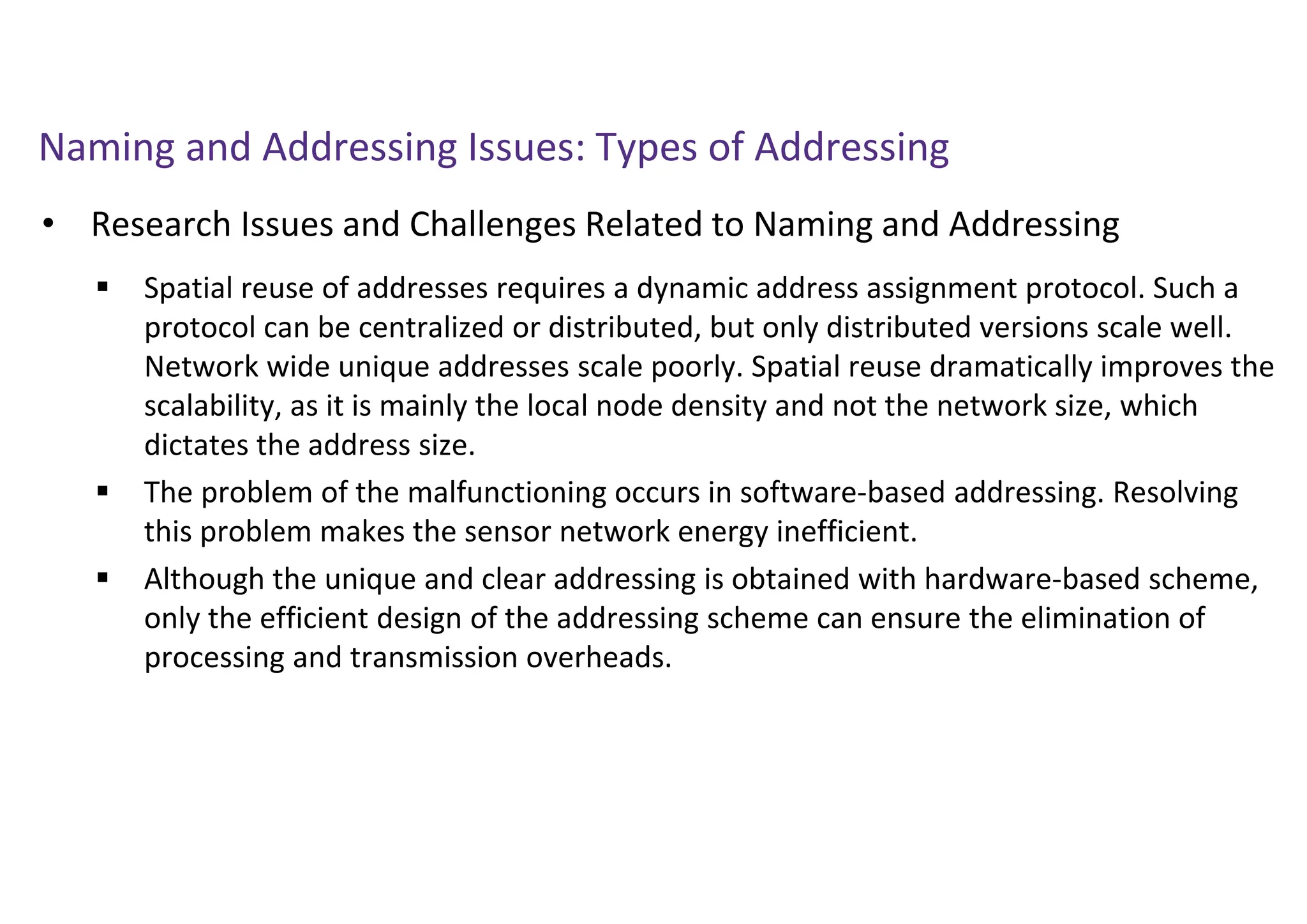 Naming and Addressing Issues: Types of Addressing
• Research Issues and Challenges Related to Naming and Addressing
 Spatial reuse of addresses requires a dynamic address assignment protocol. Such a
protocol can be centralized or distributed, but only distributed versions scale well.
Network wide unique addresses scale poorly. Spatial reuse dramatically improves the
scalability, as it is mainly the local node density and not the network size, which
dictates the address size.
 The problem of the malfunctioning occurs in software-based addressing. Resolving
this problem makes the sensor network energy inefficient.
 Although the unique and clear addressing is obtained with hardware-based scheme,
only the efficient design of the addressing scheme can ensure the elimination of
processing and transmission overheads.
 