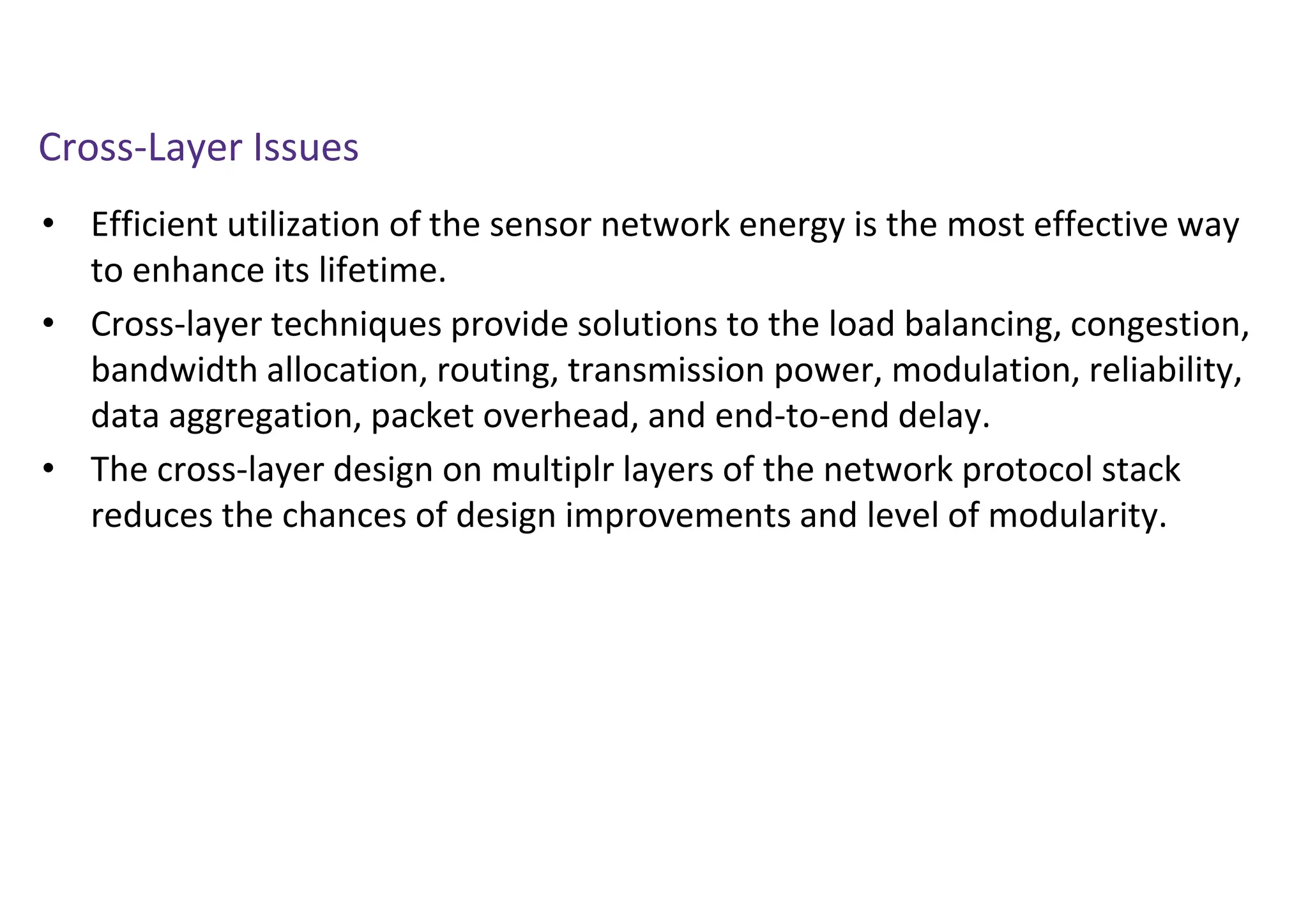 Cross-Layer Issues
• Efficient utilization of the sensor network energy is the most effective way
to enhance its lifetime.
• Cross-layer techniques provide solutions to the load balancing, congestion,
bandwidth allocation, routing, transmission power, modulation, reliability,
data aggregation, packet overhead, and end-to-end delay.
• The cross-layer design on multiplr layers of the network protocol stack
reduces the chances of design improvements and level of modularity.
 
