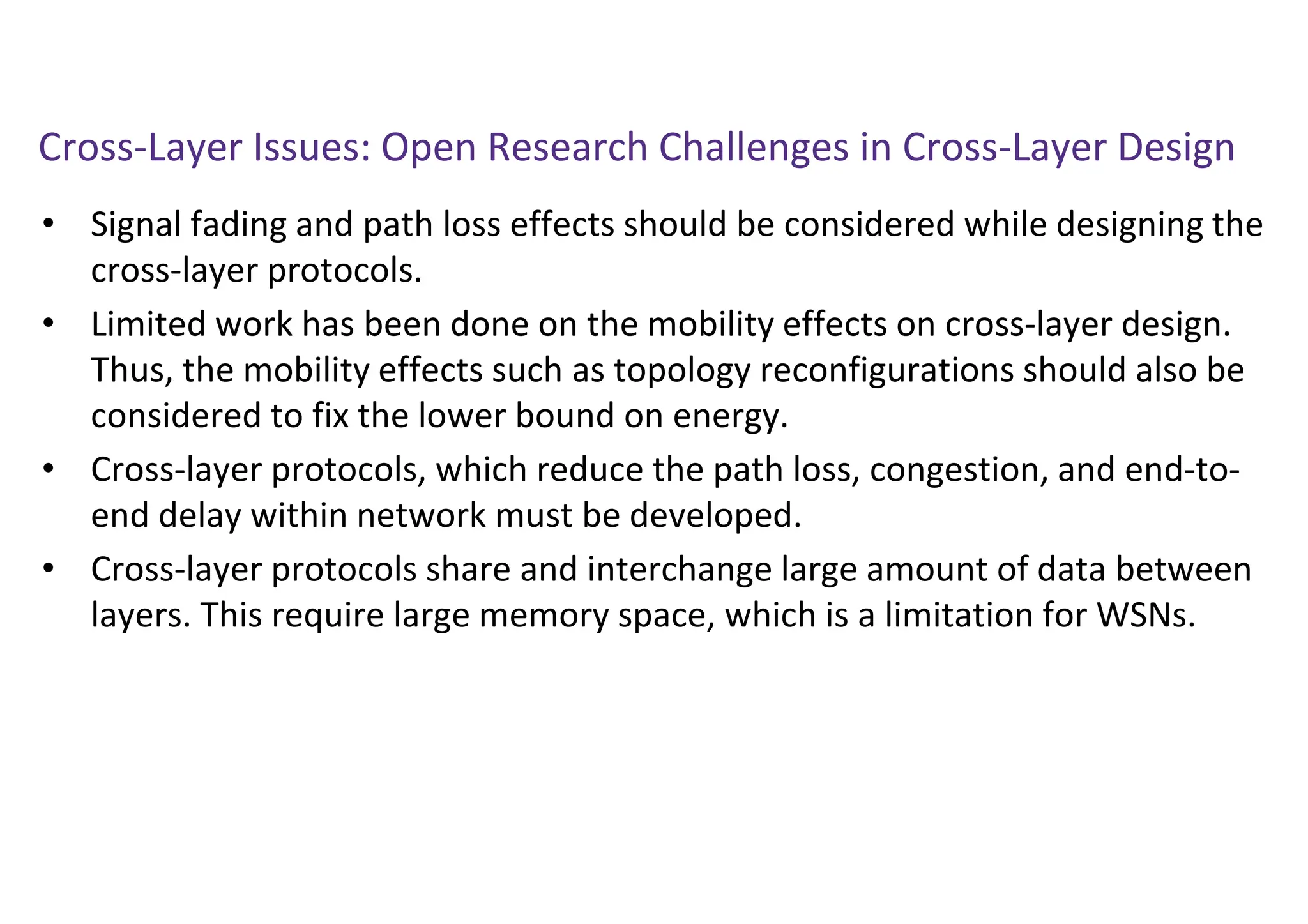 Cross-Layer Issues: Open Research Challenges in Cross-Layer Design
• Signal fading and path loss effects should be considered while designing the
cross-layer protocols.
• Limited work has been done on the mobility effects on cross-layer design.
Thus, the mobility effects such as topology reconfigurations should also be
considered to fix the lower bound on energy.
• Cross-layer protocols, which reduce the path loss, congestion, and end-to-
end delay within network must be developed.
• Cross-layer protocols share and interchange large amount of data between
layers. This require large memory space, which is a limitation for WSNs.
 