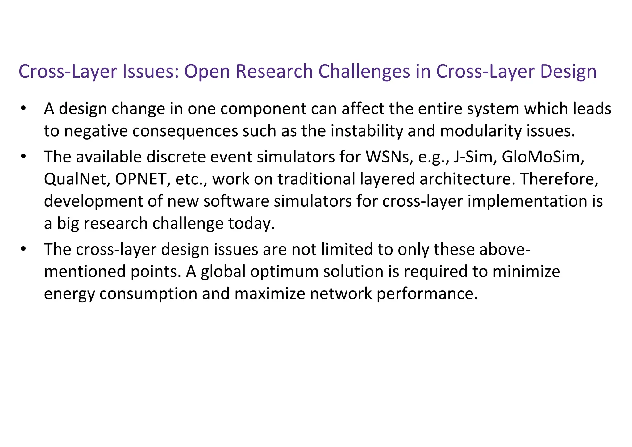 Cross-Layer Issues: Open Research Challenges in Cross-Layer Design
• A design change in one component can affect the entire system which leads
to negative consequences such as the instability and modularity issues.
• The available discrete event simulators for WSNs, e.g., J-Sim, GloMoSim,
QualNet, OPNET, etc., work on traditional layered architecture. Therefore,
development of new software simulators for cross-layer implementation is
a big research challenge today.
• The cross-layer design issues are not limited to only these above-
mentioned points. A global optimum solution is required to minimize
energy consumption and maximize network performance.
 