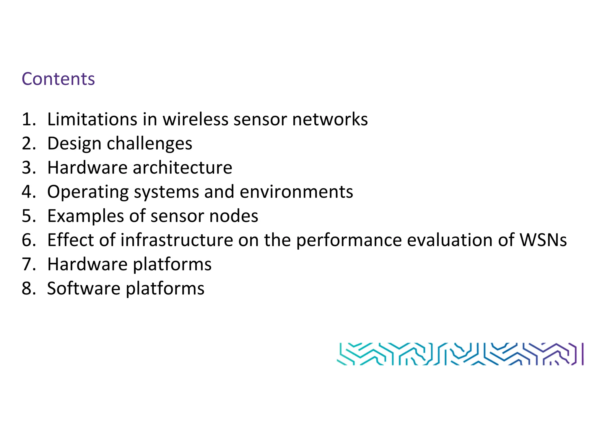 Contents
1. Limitations in wireless sensor networks
2. Design challenges
3. Hardware architecture
4. Operating systems and environments
5. Examples of sensor nodes
6. Effect of infrastructure on the performance evaluation of WSNs
7. Hardware platforms
8. Software platforms
 