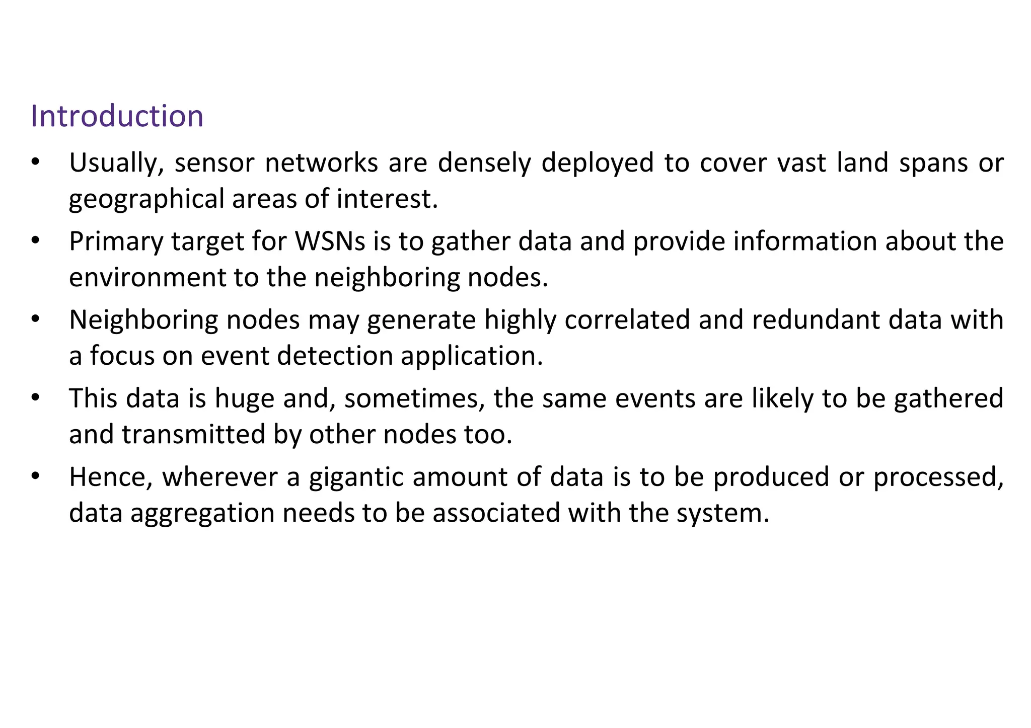 Introduction
• Usually, sensor networks are densely deployed to cover vast land spans or
geographical areas of interest.
• Primary target for WSNs is to gather data and provide information about the
environment to the neighboring nodes.
• Neighboring nodes may generate highly correlated and redundant data with
a focus on event detection application.
• This data is huge and, sometimes, the same events are likely to be gathered
and transmitted by other nodes too.
• Hence, wherever a gigantic amount of data is to be produced or processed,
data aggregation needs to be associated with the system.
 