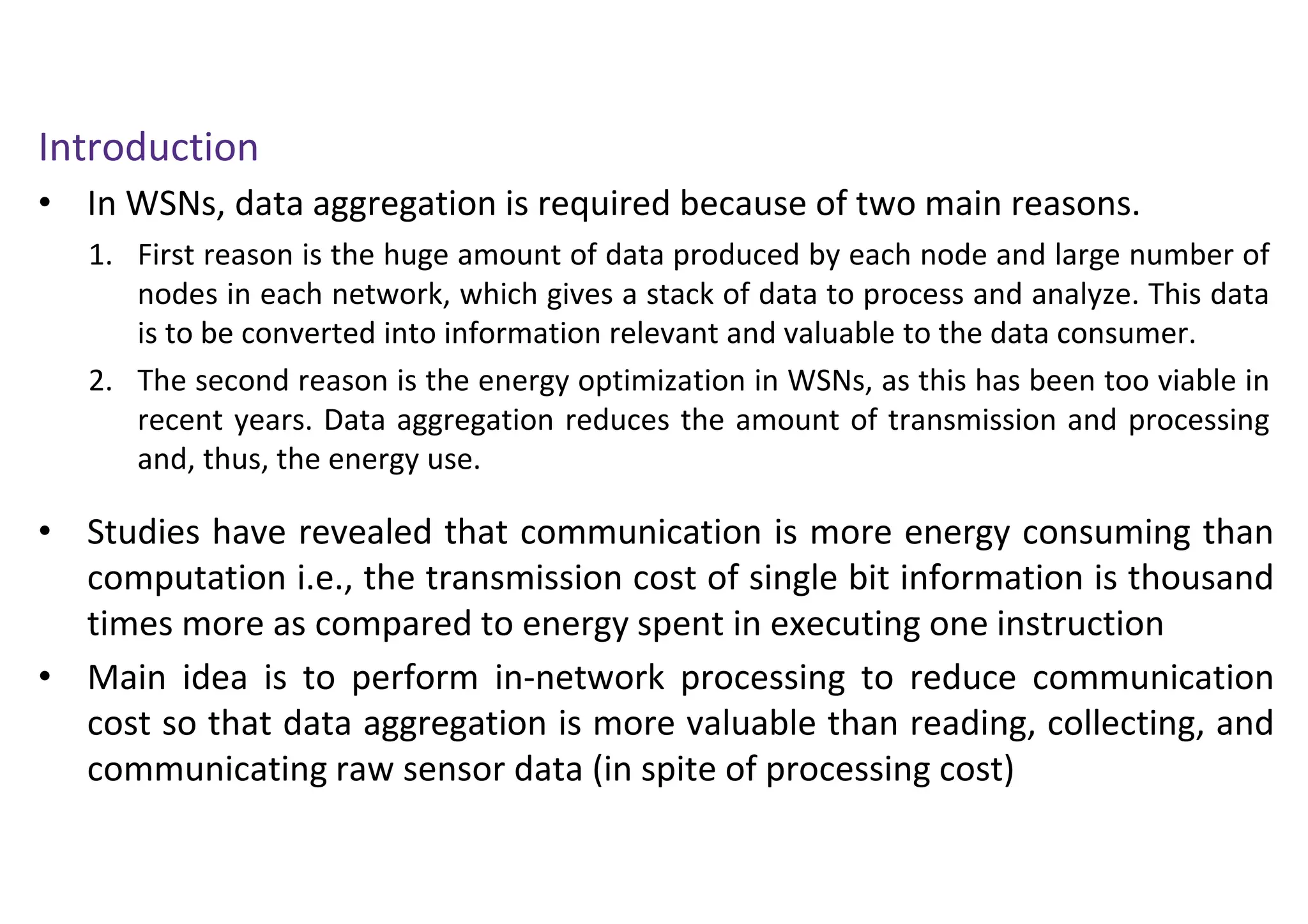 Introduction
• In WSNs, data aggregation is required because of two main reasons.
• Studies have revealed that communication is more energy consuming than
computation i.e., the transmission cost of single bit information is thousand
times more as compared to energy spent in executing one instruction
• Main idea is to perform in-network processing to reduce communication
cost so that data aggregation is more valuable than reading, collecting, and
communicating raw sensor data (in spite of processing cost)
1. First reason is the huge amount of data produced by each node and large number of
nodes in each network, which gives a stack of data to process and analyze. This data
is to be converted into information relevant and valuable to the data consumer.
2. The second reason is the energy optimization in WSNs, as this has been too viable in
recent years. Data aggregation reduces the amount of transmission and processing
and, thus, the energy use.
 