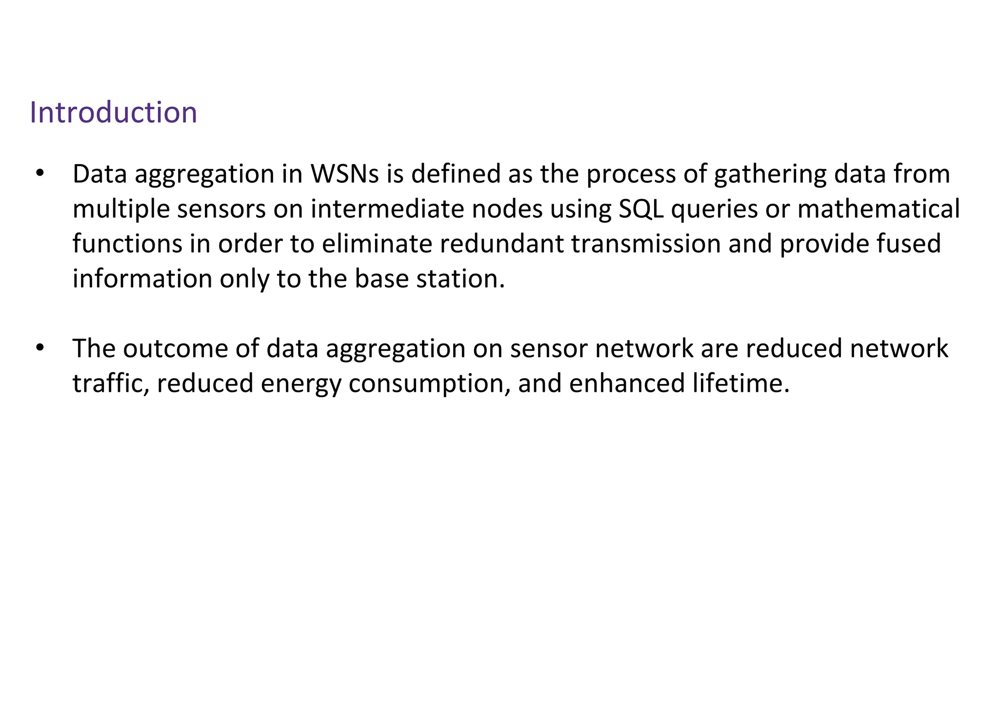 Introduction
• Data aggregation in WSNs is defined as the process of gathering data from
multiple sensors on intermediate nodes using SQL queries or mathematical
functions in order to eliminate redundant transmission and provide fused
information only to the base station.
• The outcome of data aggregation on sensor network are reduced network
traffic, reduced energy consumption, and enhanced lifetime.
 
