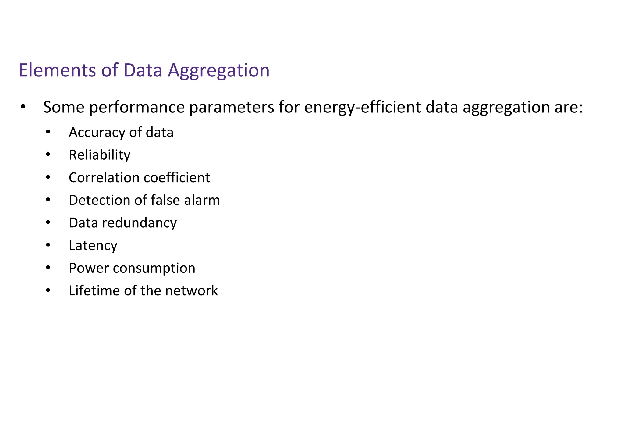 Elements of Data Aggregation
• Some performance parameters for energy-efficient data aggregation are:
• Accuracy of data
• Reliability
• Correlation coefficient
• Detection of false alarm
• Data redundancy
• Latency
• Power consumption
• Lifetime of the network
 