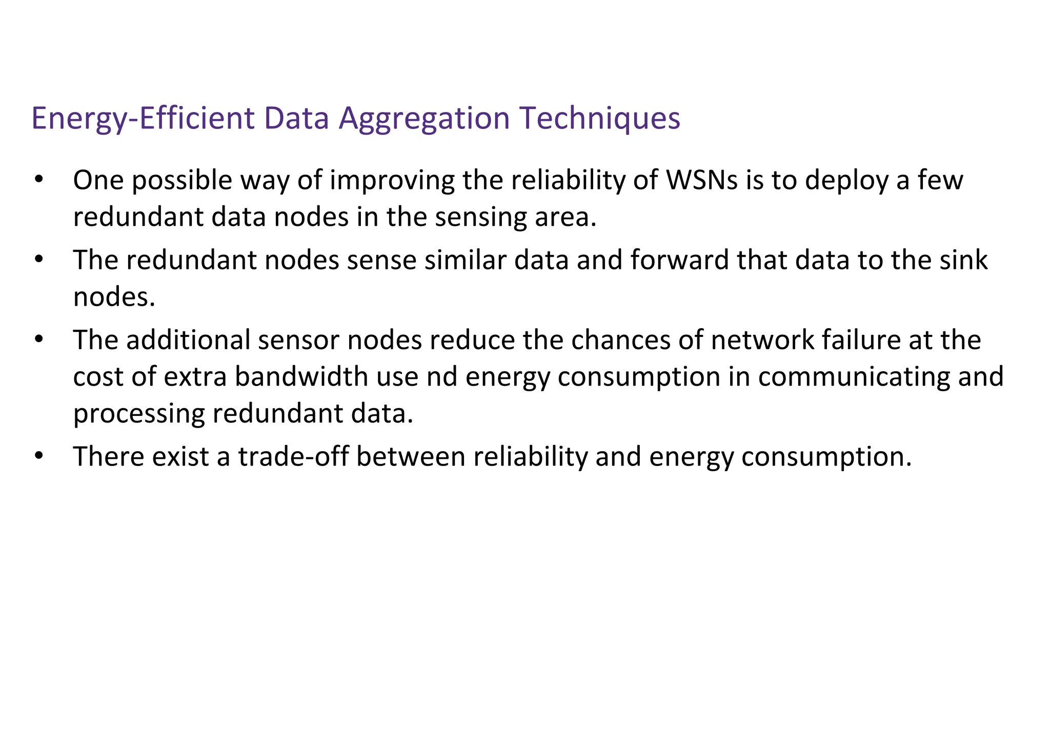 Energy-Efficient Data Aggregation Techniques
• One possible way of improving the reliability of WSNs is to deploy a few
redundant data nodes in the sensing area.
• The redundant nodes sense similar data and forward that data to the sink
nodes.
• The additional sensor nodes reduce the chances of network failure at the
cost of extra bandwidth use nd energy consumption in communicating and
processing redundant data.
• There exist a trade-off between reliability and energy consumption.
 