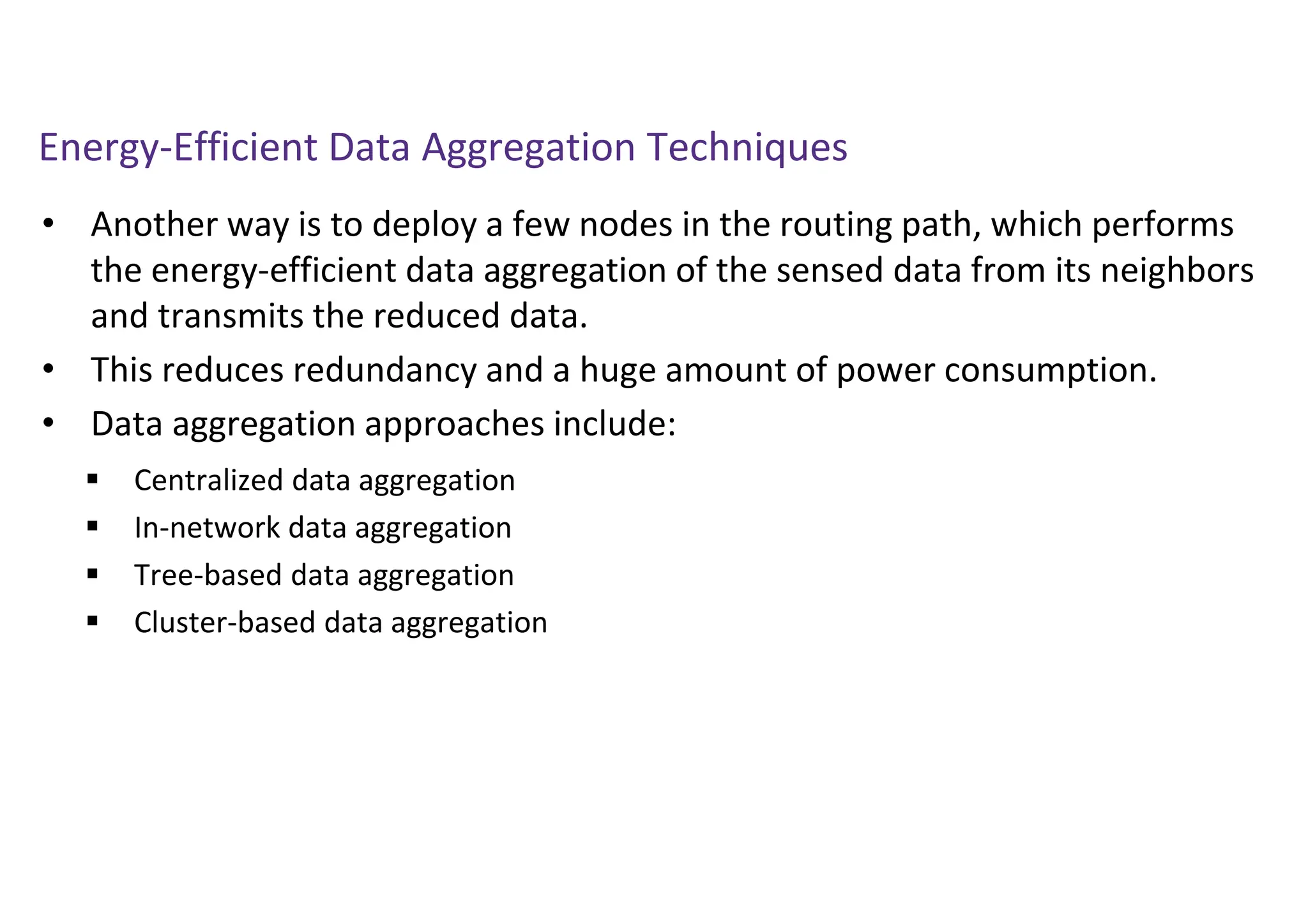 Energy-Efficient Data Aggregation Techniques
• Another way is to deploy a few nodes in the routing path, which performs
the energy-efficient data aggregation of the sensed data from its neighbors
and transmits the reduced data.
• This reduces redundancy and a huge amount of power consumption.
• Data aggregation approaches include:
 Centralized data aggregation
 In-network data aggregation
 Tree-based data aggregation
 Cluster-based data aggregation
 