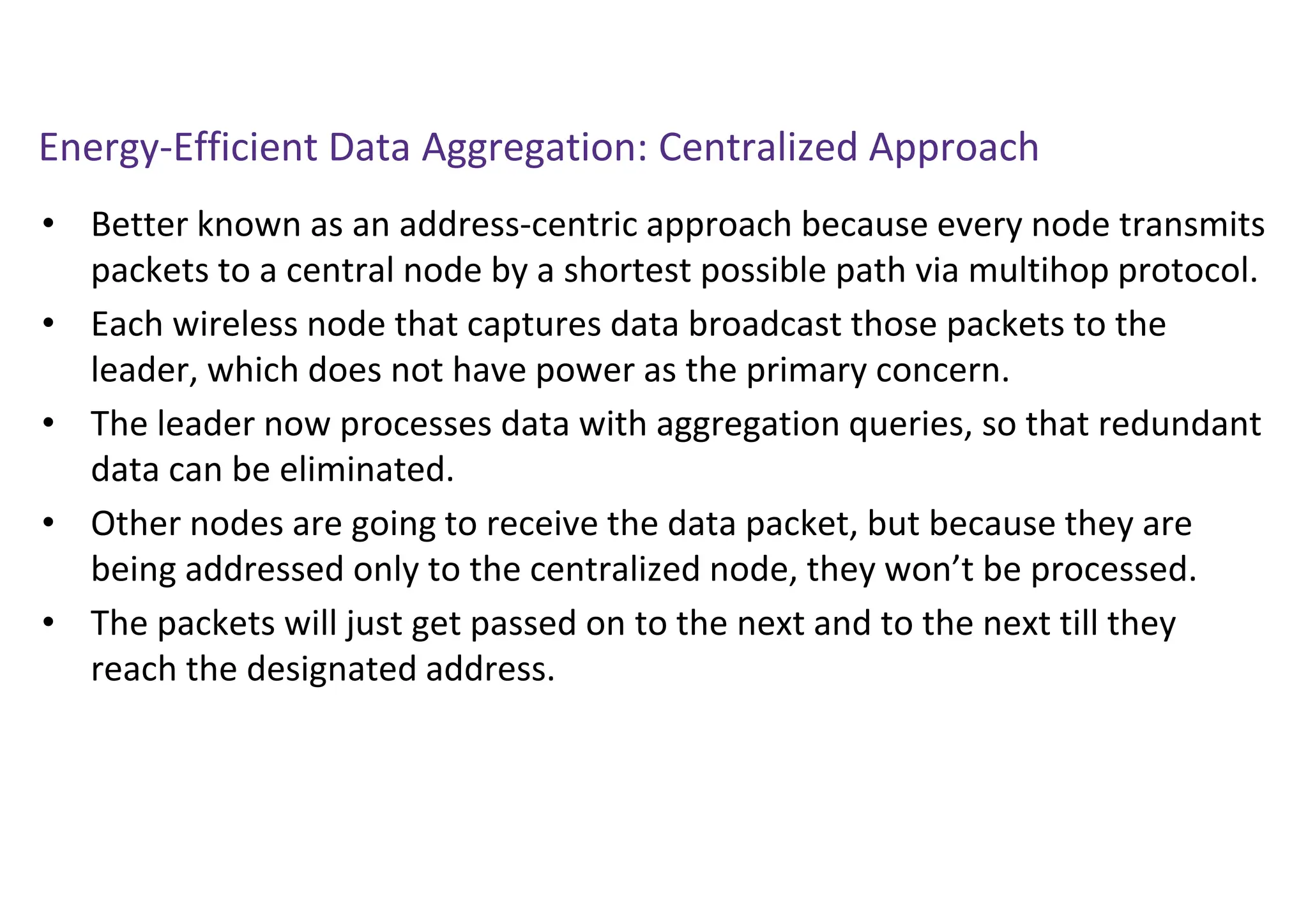Energy-Efficient Data Aggregation: Centralized Approach
• Better known as an address-centric approach because every node transmits
packets to a central node by a shortest possible path via multihop protocol.
• Each wireless node that captures data broadcast those packets to the
leader, which does not have power as the primary concern.
• The leader now processes data with aggregation queries, so that redundant
data can be eliminated.
• Other nodes are going to receive the data packet, but because they are
being addressed only to the centralized node, they won’t be processed.
• The packets will just get passed on to the next and to the next till they
reach the designated address.
 