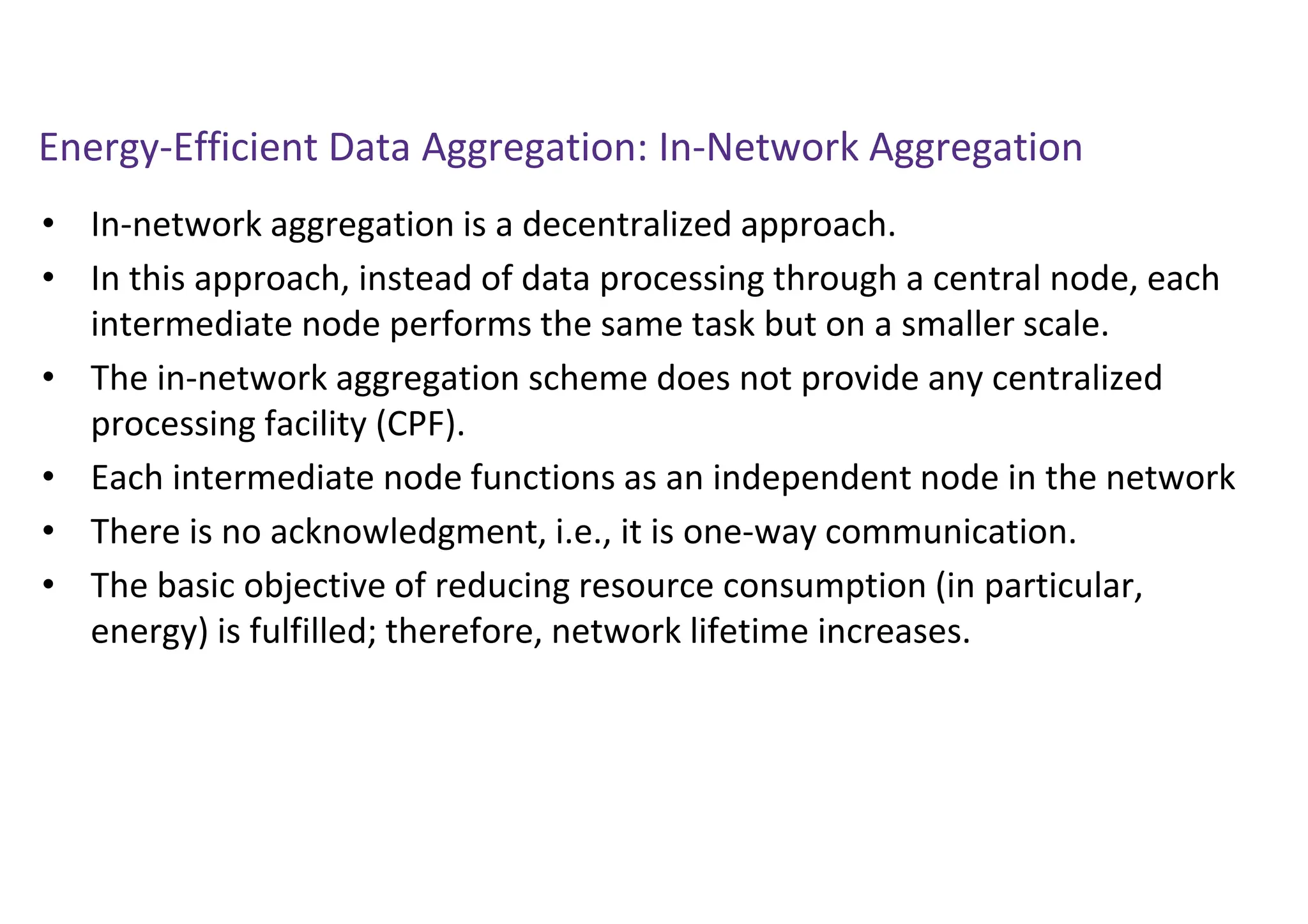 Energy-Efficient Data Aggregation: In-Network Aggregation
• In-network aggregation is a decentralized approach.
• In this approach, instead of data processing through a central node, each
intermediate node performs the same task but on a smaller scale.
• The in-network aggregation scheme does not provide any centralized
processing facility (CPF).
• Each intermediate node functions as an independent node in the network
• There is no acknowledgment, i.e., it is one-way communication.
• The basic objective of reducing resource consumption (in particular,
energy) is fulfilled; therefore, network lifetime increases.
 