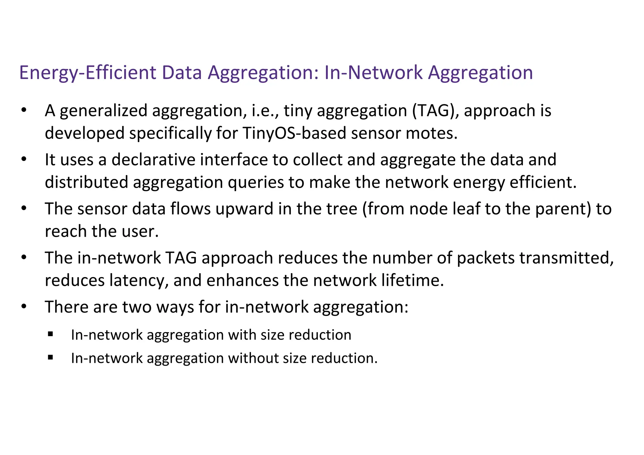 Energy-Efficient Data Aggregation: In-Network Aggregation
• A generalized aggregation, i.e., tiny aggregation (TAG), approach is
developed specifically for TinyOS-based sensor motes.
• It uses a declarative interface to collect and aggregate the data and
distributed aggregation queries to make the network energy efficient.
• The sensor data flows upward in the tree (from node leaf to the parent) to
reach the user.
• The in-network TAG approach reduces the number of packets transmitted,
reduces latency, and enhances the network lifetime.
• There are two ways for in-network aggregation:
 In-network aggregation with size reduction
 In-network aggregation without size reduction.
 