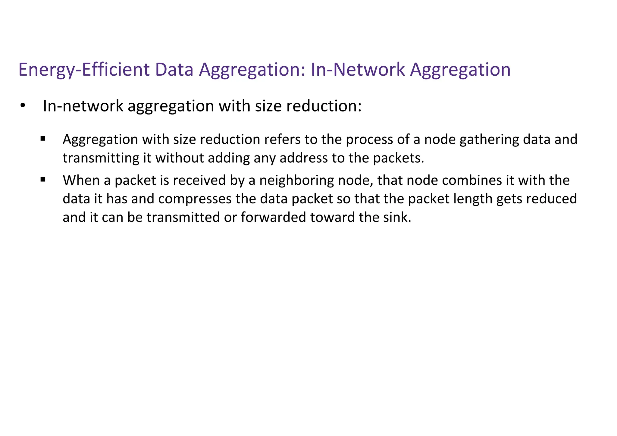 Energy-Efficient Data Aggregation: In-Network Aggregation
• In-network aggregation with size reduction:
 Aggregation with size reduction refers to the process of a node gathering data and
transmitting it without adding any address to the packets.
 When a packet is received by a neighboring node, that node combines it with the
data it has and compresses the data packet so that the packet length gets reduced
and it can be transmitted or forwarded toward the sink.
 