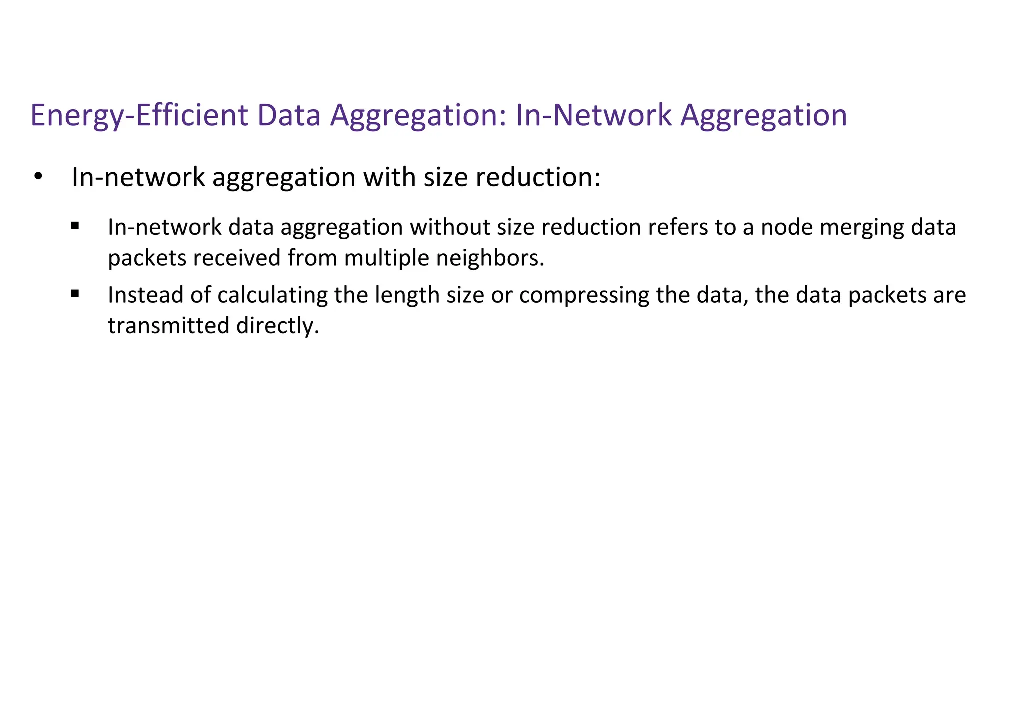 Energy-Efficient Data Aggregation: In-Network Aggregation
• In-network aggregation with size reduction:
 In-network data aggregation without size reduction refers to a node merging data
packets received from multiple neighbors.
 Instead of calculating the length size or compressing the data, the data packets are
transmitted directly.
 
