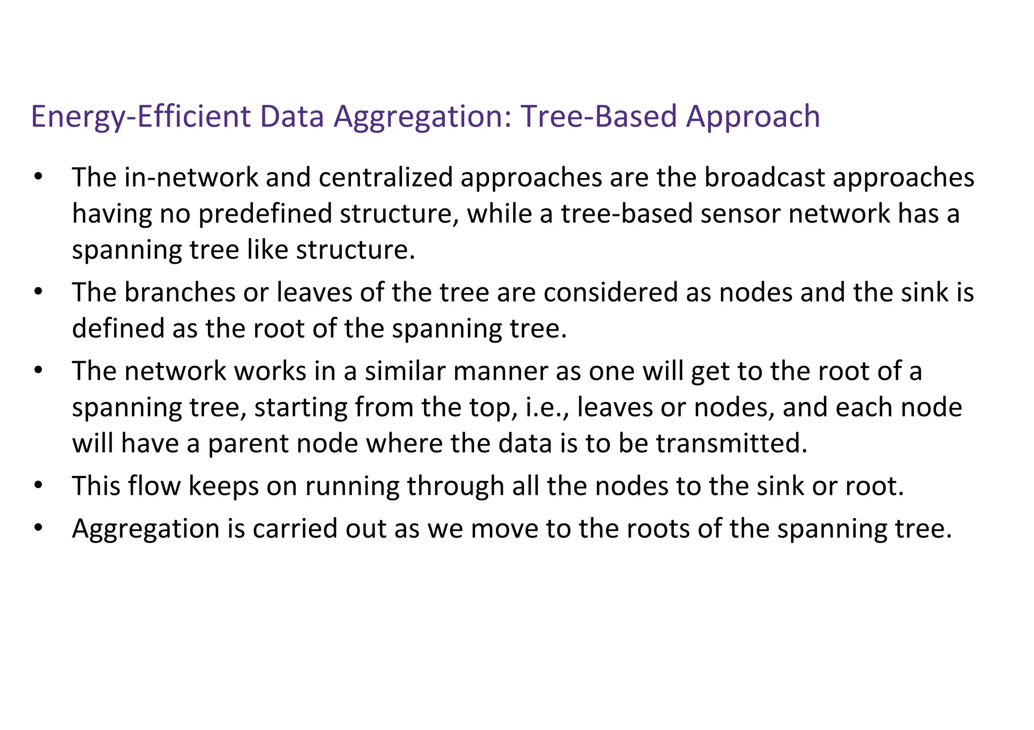 Energy-Efficient Data Aggregation: Tree-Based Approach
• The in-network and centralized approaches are the broadcast approaches
having no predefined structure, while a tree-based sensor network has a
spanning tree like structure.
• The branches or leaves of the tree are considered as nodes and the sink is
defined as the root of the spanning tree.
• The network works in a similar manner as one will get to the root of a
spanning tree, starting from the top, i.e., leaves or nodes, and each node
will have a parent node where the data is to be transmitted.
• This flow keeps on running through all the nodes to the sink or root.
• Aggregation is carried out as we move to the roots of the spanning tree.
 