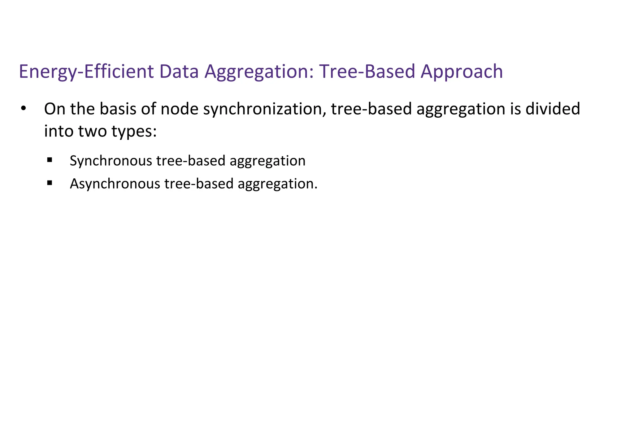 Energy-Efficient Data Aggregation: Tree-Based Approach
• On the basis of node synchronization, tree-based aggregation is divided
into two types:
 Synchronous tree-based aggregation
 Asynchronous tree-based aggregation.
 